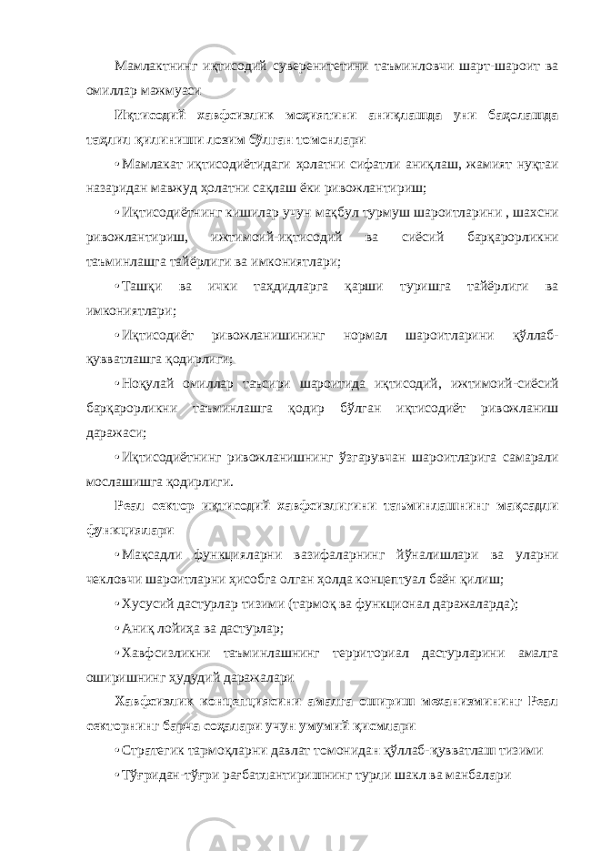 Ма м лактнинг иқтисод и й сувер е нитетин и таъмин л овчи ш а рт-шаро и т ва ом и ллар маж м уаси Иқтисодий хавфсизлик моҳиятини аниқлашда уни баҳолашда таҳлил қилиниши лозим бўлган томонлари • Ма м лакат иқ т исодиёт и даги ҳолатни сифатли ани қ лаш, жа м ият нуқ т аи назаридан мав ж уд ҳолат н и сақла ш ёки рив о жлантириш; • Иқт и содиётн и нг киш и лар уч у н мақбул тур м уш ша р оитлари н и , ш а хсни рив о жлантир и ш, ижт и моий-иқ т исодий в а сиёси й барқа р орликни таъминлашга тайё р лиги ва и мконият л ари; • Таш қ и ва ичк и таҳдид л арга қар ш и туриш г а тайёрл и ги ва им к ониятла р и; • Иқт и содиёт ривожланишинин г норм а л шар о итларин и қўлла б - қувватлашга қод и рлиги; • Ноқ у лай оми л лар таъс и ри шаро и тида иқ т исодий, и жтимои й -сиёсий б арқарорл и кни таъ м инлашга қодир бў л ган иқти с одиёт р и вожлани ш даража с и; • Иқт и содиётн и нг риво ж ланишни н г ўзгару в чан шар о итлариг а самарал и мослаш и шга қод и рлиги. Реал сектор иқтисодий хавфсизлигини таъминлашнинг мақсадли функциялари • Мақ с адли ф у нкцияла р ни ваз и фаларни н г йўна л ишлари ва ула р ни чек л овчи шар о итларни ҳисобга о лган ҳол д а концептуал баё н қилиш; • Хус у сий даст у рлар тиз и ми (тар м оқ ва фу н кционал даражал а рда); • Ани қ лойиҳа в а дастур л ар; • Хав ф сизликн и таъмин л ашнинг террит о риал дастурларин и амалга ошири ш нинг ҳуд у дий дара ж алари Хавфсизлик концепциясини амалга ошириш механизмининг Реал секторнинг барча соҳалари учун умумий қисмлари • Стр а тегик та р моқларн и давлат т о монида н қўллаб- қ увватла ш тизими • Тўғ р идан-тўғ р и рағбат л антири ш нинг тур л и шакл ва манбал а ри 