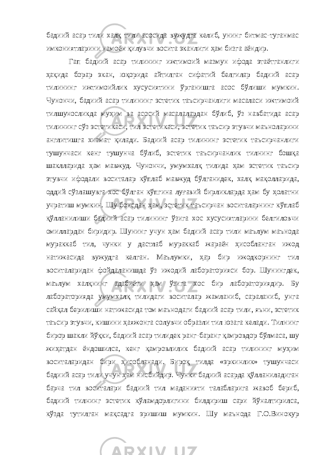 бадиий асар тили халқ тили асосида вужудга келиб, унинг битмас-туганмас имкониятларини намоён қилувчи восита эканлиги ҳам бизга аёндир. Гап бадиий асар тилининг ижтимоий мазмун ифода этаётганлиги ҳақида борар экан, юқорида айтилган сифатий белгилар бадиий асар тилининг ижтимоийлик хусусиятини ўрганишга асос бўлиши мумкин. Чунончи, бадиий асар тилининг эстетик таъсирчанлиги масаласи ижтимоий тилшуносликда муҳим ва асосий масалалардан бўлиб, ўз навбатида асар тилининг сўз эстетикаси, тил эстетикаси, эстетик таъсир этувчи маъноларини англитишга хизмат қилади. Бадиий асар тилининг эстетик таъсирчанлиги тушунчаси кенг тушунча бўлиб, эстетик таъсирчанлик тилнинг бошқа шаклларида ҳам мавжуд. Чунончи, умумхалқ тилида ҳам эстетик таъсир этувчи ифодали воситалар кўплаб мавжуд бўлганидек, халқ мақолларида, оддий сўзлашувга хос бўлган кўпгина луғавий бирликларда ҳам бу ҳолатни учратиш мумкин. Шу боисдан ҳам, эстетик таъсирчан воситаларнинг кўплаб қўлланилиши бадиий асар тилининг ўзига хос хусусиятларини белгиловчи омиллардан биридир. Шунинг учун ҳам бадиий асар тили маълум маънода мураккаб тил, чунки у дастлаб мураккаб жараён ҳисобланган ижод натижасида вужудга келган. Маълумки, ҳар бир ижодкорнинг тил воситаларидан фойдаланишда ўз ижодий лабораторияси бор. Шунингдек, маълум халқнинг адабиёти ҳам ўзига хос бир лабораториядир. Бу лабораторияда умумхалқ тилидаги воситалар жамланиб, сараланиб, унга сайқал берилиши натижасида том маънодаги бадиий асар тили, яъни, эстетик таъсир этувчи, кишини ҳаяжонга солувчи образли тил юзага келади. Тилнинг бирор шакли йўқки, бадиий асар тилидек ранг-баранг қамровдор бўлмаса, шу жиҳатдан ёндошилса, кенг қамровлилик бадиий асар тилининг муҳим воситаларидан бири ҳисобланади. Бироқ тилда «эркинлик» тушунчаси бадиий асар тили учун ҳам нисбийдир. Чунки бадиий асарда қўлланиладиган барча тил воситалари бадиий тил маданияти талабларига жавоб бериб, бадиий тилнинг эстетик кўламдорлигини билдириш сари йўналтирилса, кўзда тутилган мақсадга эришиш мумкин. Шу маънода Г.О.Винокур 