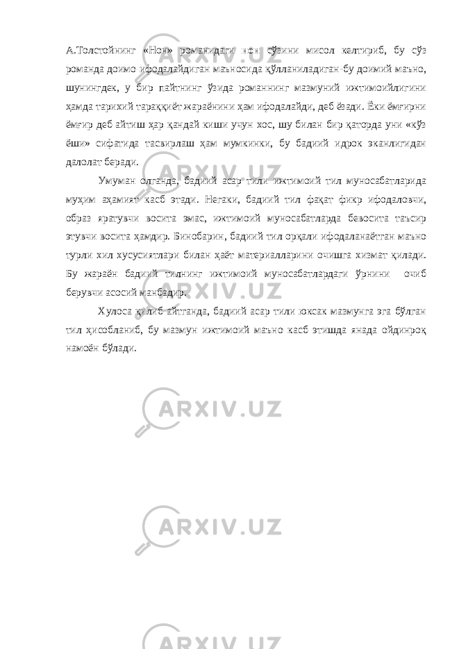 А.Толстойнинг «Нон» романидаги нон сўзини мисол келтириб, бу сўз романда доимо ифодалайдиган маъносида қўлланиладиган-бу доимий маъно, шунингдек, у бир пайтнинг ўзида романнинг мазмуний ижтимоийлигини ҳамда тарихий тараққиёт жараёнини ҳам ифодалайди, деб ёзади. Ёки ёмғирни ёмғир деб айтиш ҳар қандай киши учун хос, шу билан бир қаторда уни «кўз ёши» сифатида тасвирлаш ҳам мумкинки, бу бадиий идрок эканлигидан далолат беради. Умуман олганда, бадиий асар тили ижтимоий тил муносабатларида муҳим аҳамият касб этади. Негаки, бадиий тил фақат фикр ифодаловчи, образ яратувчи восита эмас, ижтимоий муносабатларда бевосита таъсир этувчи восита ҳамдир. Бинобарин, бадиий тил орқали ифодаланаётган маъно турли хил хусусиятлари билан ҳаёт материалларини очишга хизмат қилади. Бу жараён бадиий тилнинг ижтимоий муносабатлардаги ўрнини очиб берувчи асосий манбадир. Хулоса қилиб айтганда, бадиий асар тили юксак мазмунга эга бўлган тил ҳисобланиб, бу мазмун ижтимоий маъно касб этишда янада ойдинроқ намоён бўлади. 