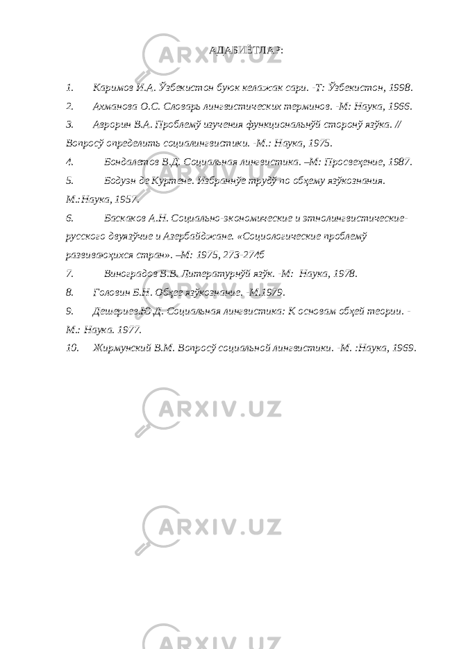 A ДАБИЁТЛАР: 1. Каримов И.А. Ўзбекистон буюк келажак сари. -Т: Ўзбекистон, 1998. 2. Ахманова О.С. Словарь лингвистических терминов. -М: Наука, 1966. 3. Аврорин В.А. Проблемў изучения функциональнўй сторонў язўка. // Вопросў определить социалингвистики. -М.: Наука, 1975. 4. Бондалетов В.Д. Социальная лингвистика. –М: Просвеҳение, 1987. 5. Бодуэн де Куртене. Избраннўе трудў по обҳему язўкознания. М.:Наука, 1957. 6. Баскаков А.Н. Социально-экономические и этнолингвистические- русского двуязўчие и Азербайджане. «Социологические проблемў развиваюҳихся стран». –М: 1975, 273-274б 7. Виноградов В.В. Литературнўй язўк. -М: Наука, 1978. 8. Головин Б.Н. Обҳее язўкознание. -М.1979. 9. Дешериев.Ю.Д. Социальная лингвистика: К основам обҳей теории. - М.: Наука. 1977. 10. Жирмунский В.М. Вопросў социальной лингвистики. -М. :Наука, 1969. 