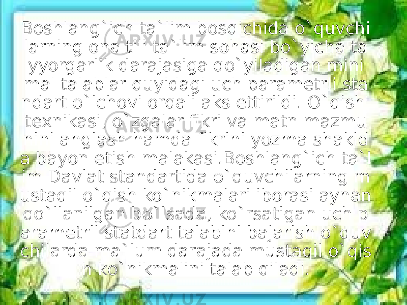 Boshlang`ich ta`lim bosqichida o`quvchi larning ona tili ta`lim sohasi bo`yicha ta yyorgarlik darajasiga qo`yiladigan mini mal talablar quyidagi uch parametrli sta ndart o`lchovi orqali aks ettirildi. O`qish texnikasi, o`zgalar fikri va matn mazmu nini anglash hamda fikrini yozma shakld a bayon etish malakasi.Boshlang`ich ta`l im Davlat standartida o`quvchilarning m ustaqil o`qish ko`nikmalari iborasi aynan qo`llanilgan bo`lsada, ko`rsatigan uch p arametrli statdart talabini bajarish o`quv chilarda ma`lum darajada mustaqil o`qis h ko`nikmalini talab qiladi. 