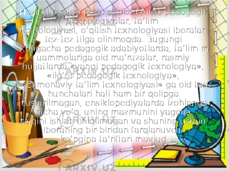 Hozirgi paytda pedagogika fanida pedagogik texnologiyalar, ta’lim texnologiyasi, o’qitish texnologiyasi iboralari tez-tez tilga olinmoqda. Bugungi kungacha pedagogik adabiyotlarda, ta’lim m uammolariga oid ma’ruzalar, rasmiy hujjatlarda «yangi pedagogik texnologiya», «ilg’or pedagogik texnologiya», «zamonaviy ta’lim texnologiyasi» ga oid tus hunchalari hali ham bir qolipga tushirilmagan, ensiklopediyalarda izohlanga nicha yo’q, uning mazmunini yagona talqini ishlab chiqilmagan va shuning uchun iboraning bir-biridan farqlanuvchi ko’pgina ta’riflari mavjud. 