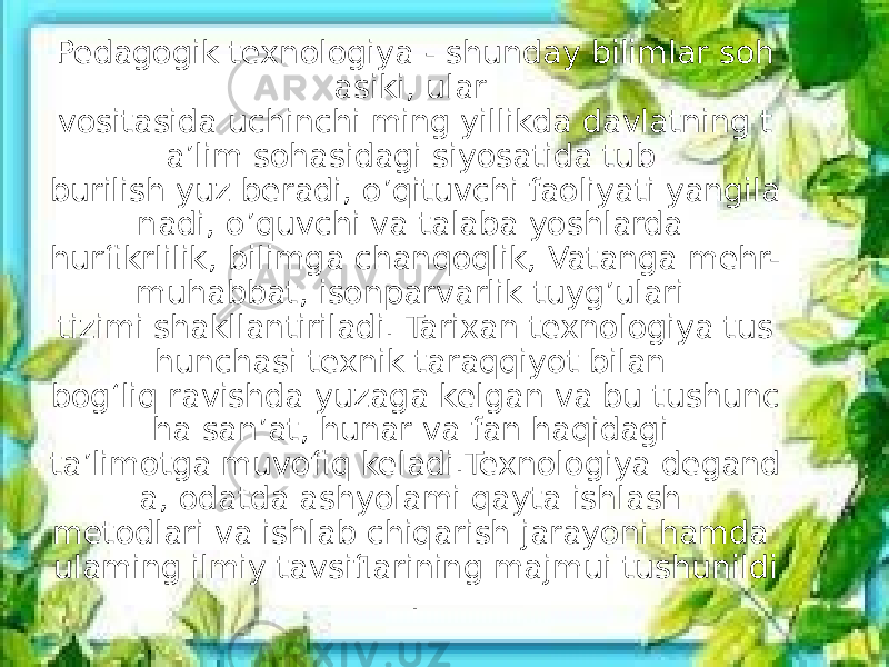 Pedagogik texnologiya - shunday bilimlar soh asiki, ular vositasida uchinchi ming yillikda davlatning t a’lim sohasidagi siyosatida tub burilish yuz beradi, o’qituvchi faoliyati yangila nadi, o’quvchi va talaba yoshlarda hurfikrlilik, bilimga chanqoqlik, Vatanga mehr- muhabbat, isonparvarlik tuyg’ulari tizimi shakllantiriladi. Tarixan texnologiya tus hunchasi texnik taraqqiyot bilan bog‘liq ravishda yuzaga kelgan va bu tushunc ha san’at, hunar va fan haqidagi ta’limotga muvofiq keladi.Texnologiya degand a, odatda ashyolami qayta ishlash metodlari va ishlab chiqarish jarayoni hamda ulaming ilmiy tavsiflarining majmui tushunildi . 