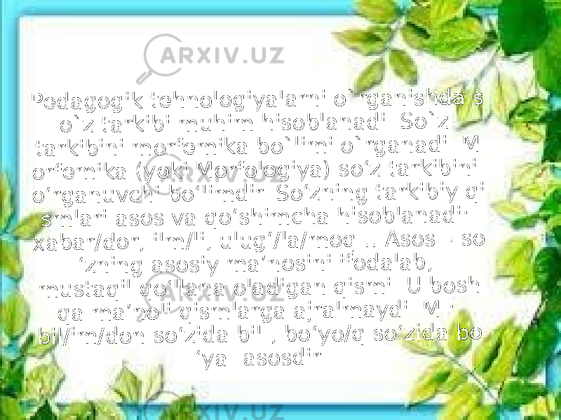 P e d a g o g ik t e h n o lo g iy a la r n i o ` r g a n is h d a s o ` z t a r k ib i m u h im h is o b la n a d i. S o ` z t a r k ib in i m o r fe m ik a b o ` lim i o ` r g a n a d i. M o r fe m ik a ( y o k i M o r fo lo g iy a ) s o ‘z t a r k ib in i o ‘r g a n u v c h i b o ‘lim d ir . S o ‘z n in g t a r k ib iy q i s m la r i a s o s v a q o ‘s h im c h a h is o b la n a d i: x a b a r /d o r , il m /li, u lu g ‘/la /m o q … A s o s – s o ‘z n in g a s o s iy m a ’n o s in i if o d a la b , m u s t a q il q o ‘lla n a o la d ig a n q is m i. U b o s h q a m a ’n o li q is m la r g a a jr a lm a y d i. M .: b il/im /d o n s o ‘z id a b il- , b o ‘y o /q s o ‘z id a b o ‘y a - a s o s d ir. 