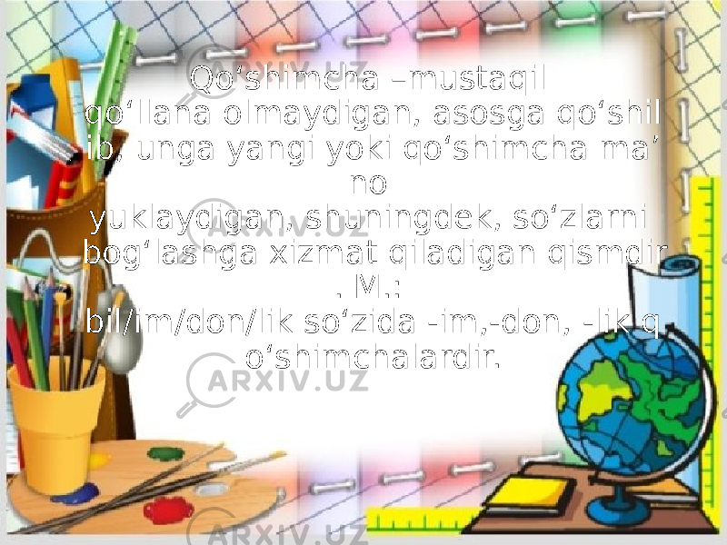 Qo‘shimcha –mustaqil qo‘llana olmaydigan, asosga qo‘shil ib, unga yangi yoki qo‘shimcha ma’ no yuklaydigan, shuningdek, so‘zlarni bog‘lashga xizmat qiladigan qismdir . M.: bil/im/don/lik so‘zida -im,-don, -lik q o‘shimchalardir. 