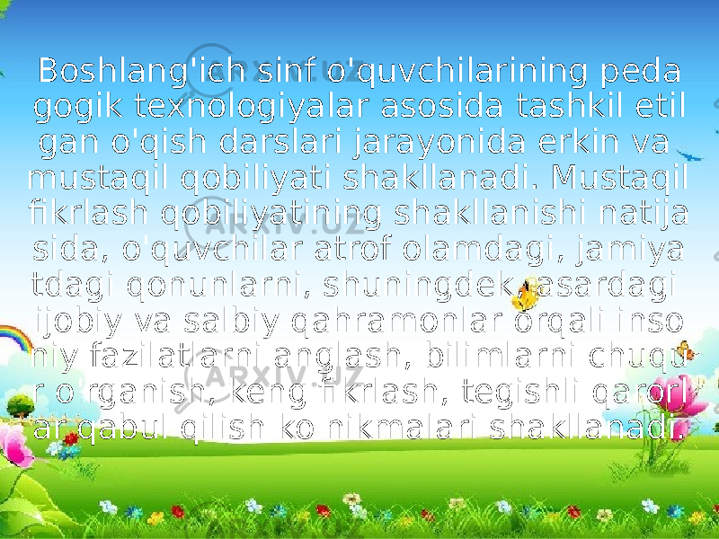 Boshlang&#39;ich sinf o&#39;quvchilarining peda gogik texnologiyalar asosida tashkil etil gan o&#39;qish darslari jarayonida erkin va mustaqil qobiliyati shakllanadi. Mustaqil fikrlash qobiliyatining shakllanishi natija sida, o&#39;quvchilar atrof olamdagi, jamiya tdagi qonunlarni, shuningdek, asardagi ijobiy va salbiy qahramonlar orqali inso niy fazilatlarni anglash, bilimlarni chuqu r o&#39;rganish, keng fikrlash, tegishli qarorl ar qabul qilish ko&#39;nikmalari shakllanadi. 