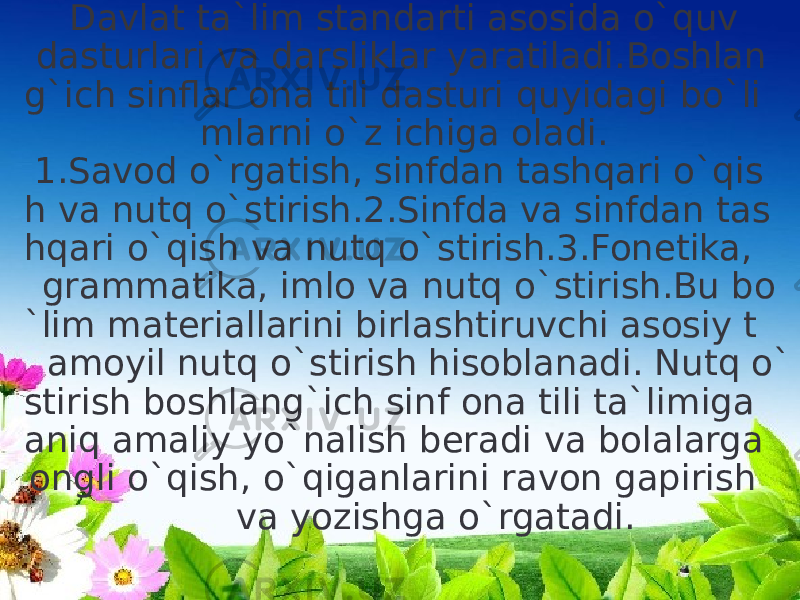  Davlat ta`lim standarti asosida o`quv dasturlari va darsliklar yaratiladi.Boshlan g`ich sinflar ona tili dasturi quyidagi bo`li mlarni o`z ichiga oladi.  1.Savod o`rgatish, sinfdan tashqari o`qis h va nutq o`stirish.2.Sinfda va sinfdan tas hqari o`qish va nutq o`stirish.3.Fonetika, grammatika, imlo va nutq o`stirish.Bu bo `lim materiallarini birlashtiruvchi asosiy t amoyil nutq o`stirish hisoblanadi. Nutq o` stirish boshlang`ich sinf ona tili ta`limiga aniq amaliy yo`nalish beradi va bolalarga ongli o`qish, o`qiganlarini ravon gapirish va yozishga o`rgatadi. 