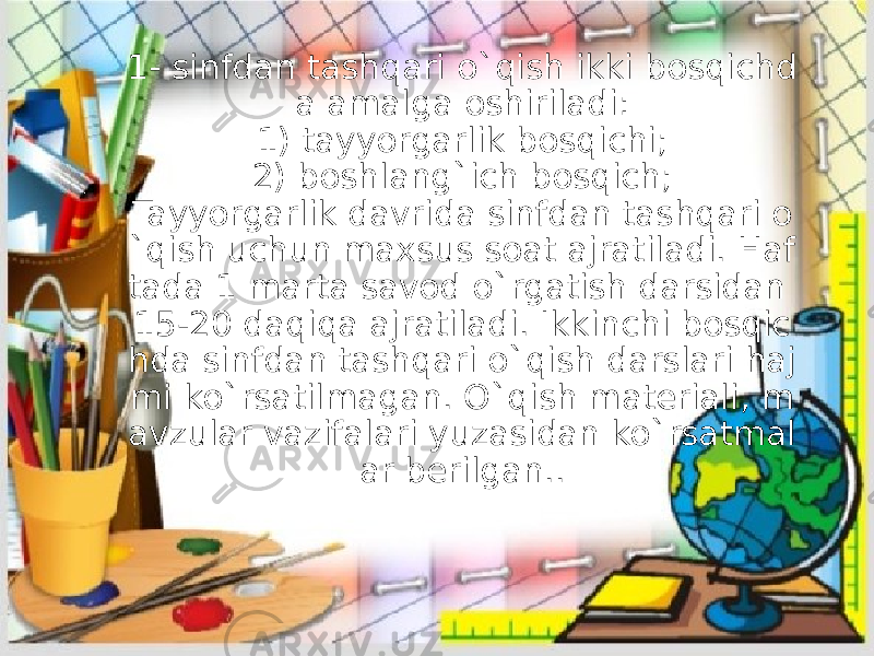 1- sinfdan tashqari o`qish ikki bosqichd a amalga oshiriladi: 1) tayyorgarlik bosqichi; 2) boshlang`ich bosqich; Tayyorgarlik davrida sinfdan tashqari o `qish uchun maxsus soat ajratiladi. Haf tada 1 marta savod o`rgatish darsidan 15-20 daqiqa ajratiladi. Ikkinchi bosqic hda sinfdan tashqari o`qish darslari haj mi ko`rsatilmagan. O`qish materiali, m avzular vazifalari yuzasidan ko`rsatmal ar berilgan.. 