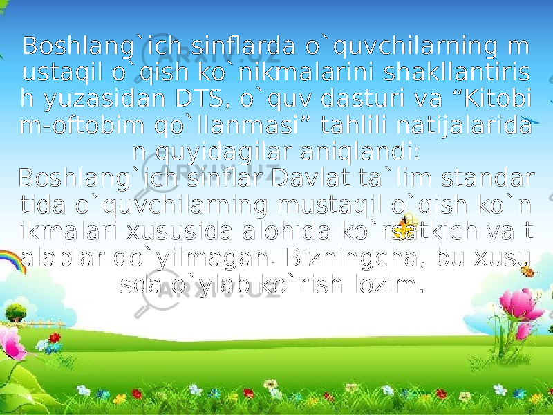 Boshlang`ich sinflarda o`quvchilarning m ustaqil o`qish ko`nikmalarini shakllantiris h yuzasidan DTS, o`quv dasturi va “Kitobi m-oftobim qo`llanmasi” tahlili natijalarida n quyidagilar aniqlandi: Boshlang`ich sinflar Davlat ta`lim standar tida o`quvchilarning mustaqil o`qish ko`n ikmalari xususida alohida ko`rsatkich va t alablar qo`yilmagan. Bizningcha, bu xusu sda o`ylab ko`rish lozim.  