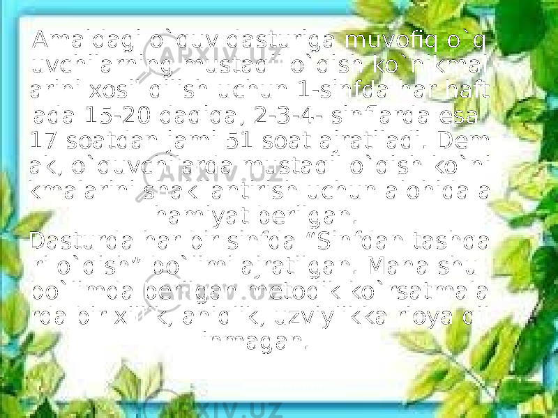 Amaldagi o`quv dasturiga muvofiq o`q uvchilarning mustaqil o`qish ko`nikmal arini xosil qilish uchun 1-sinfda har haft ada 15-20 daqiqa, 2-3-4- sinflarda esa 17 soatdan jami 51 soat ajratiladi. Dem ak, o`quvchilarda mustaqil o`qish ko`ni kmalarini shakllantirish uchun alohida a hamiyat berilgan.  Dasturda har bir sinfda “Sinfdan tashqa ri o`qish” bo`limi ajratilgan. Mana shu bo`limda berilgan metodik ko`rsatmala rda bir xillik, aniqlik, uzviylikka rioya qil inmagan.  