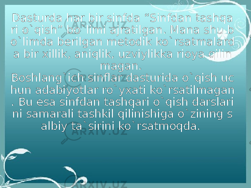 Dasturda har bir sinfda “Sinfdan tashqa ri o`qish” bo`limi ajratilgan. Mana shu b o`limda berilgan metodik ko`rsatmalard a bir xillik, aniqlik, uzviylikka rioya qilin magan.  Boshlang`ich sinflar dasturida o`qish uc hun adabiyotlar ro`yxati ko`rsatilmagan . Bu esa sinfdan tashqari o`qish darslari ni samarali tashkil qilinishiga o`zining s albiy ta`sirini ko`rsatmoqda.  