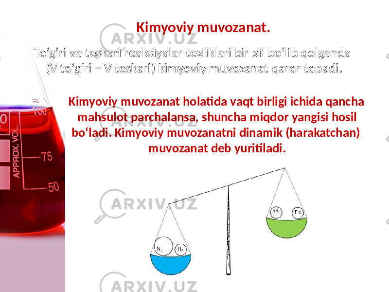 Kimyoviy muvozanat. To‘g‘ri va tеskari reaksiyalar tеzliklari bir xil bo‘lib qolganda (V to‘g‘ri = V tеskari) kimyoviy muvozanat qaror topadi. Kimyoviy muvozanat holatida vaqt birligi ichida qancha mahsulot parchalansa, shuncha miqdor yangisi hosil bo‘ladi. Kimyoviy muvozanatni dinamik (harakatchan) muvozanat dеb yuritiladi. 