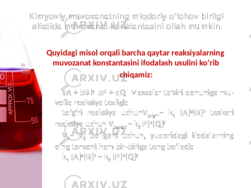 Kimyoviy muvozanatning miqdoriy o‘lchov birligi sifatida muvozanat konstantasini olish mumkin. Quyidagi misol orqali barcha qaytar reaksiyalarning muvozanat konstantasini ifodalash usulini ko‘rib chiqamiz: aA + bB  pP + qQ Massalar ta&#39;siri qonuniga mu - vofiq reaksiya tеzligi: to‘g‘ri reaksiya uchunV to‘g‘ri = k 1 [A] a [B] b tеskari reaksiya uchun V teskari = k 2 P] p [Q] q V 1 = V 2 bo‘lgani uchun, yuqoridagi ifodalarning o‘ng tomoni ham bir-biriga tеng bo‘ladi: k 1 [A] a [B] b = k 2 [P] p [Q] q 