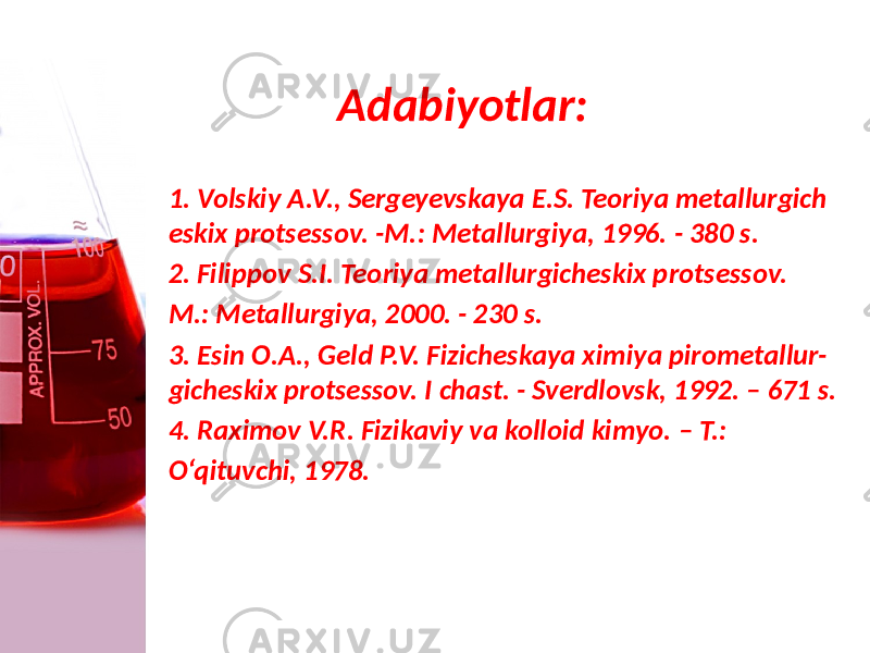 Adabiyotlar: 1. Volskiy A.V., Sergeyevskaya E.S. Teoriya metallurgich eskix protsessov. -M.: Metallurgiya, 1996. - 380 s. 2. Filippov S.I. Teoriya metallurgicheskix protsessov. M.: Metallurgiya, 2000. - 230 s. 3. Esin O.A., Geld P.V. Fizicheskaya ximiya pirometallur- gicheskix protsessov. I chast. - Sverdlovsk, 1992. – 671 s. 4. Raximov V.R. Fizikaviy va kolloid kimyo. – T.: O‘qituvchi, 1978. 