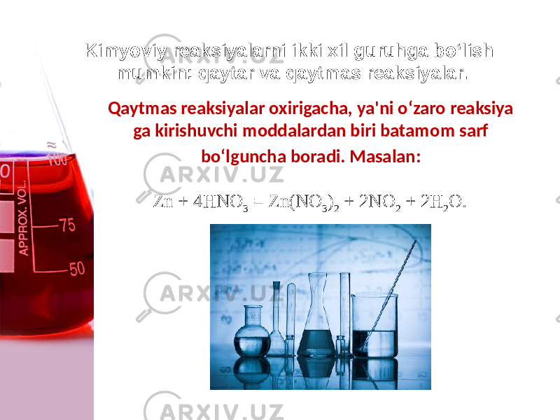 Kimyoviy reaksiyalarni ikki xil guruhga bo‘lish mumkin: qaytar va qaytmas reaksiyalar. Qaytmas reaksiyalar oxirigacha, ya&#39;ni o‘zaro reaksiya ga kirishuvchi moddalardan biri batamom sarf bo‘lguncha boradi. Masalan: Zn + 4HNO 3 = Zn(NO 3 ) 2 + 2NO 2 + 2H 2 O. 