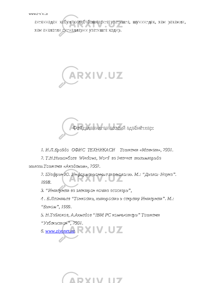 www.arxiv.uz антеннадан кабул килиб бошкасига узатишга, шунингдек, хам ракамли, хам аналогли сигналларни узатишга кодир. Фойдаланилган асосий адабиётлар: 1. И.Л.Бройдо ОФИС ТЕХНИКАСИ Тошкент «Мехнат», 2001. 2. Т.Н.Нишонбоев Windows , Word ва Internet тизимларида ишлаш.Тошкент «Академия», 2002. 2. Шафрин Ю. Информационные технологии. М.: “Диалог-Наука”. 1998. 3. “Интернет ва электрон почта асослари”, 4 . Б.Леонтьев “Тонкости, хитирости и секрету Интернет”. М.: “Бином”, 1999. 5. Н.Тайлоков, А.Ахмедов “ IBM PC компьютери” Тошкент “Узбекистон”, 2001. 6. www . ziyonet . uz 