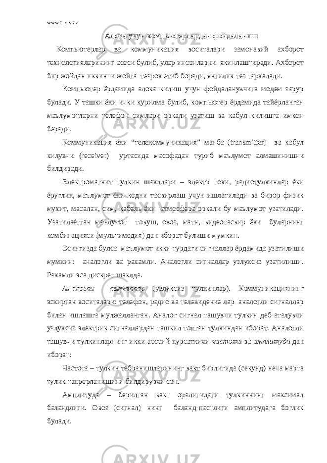 www.arxiv.uz Алока учун компьютерлардан фойдаланиш Компьютерлар ва коммуникация воситалари замонавий ахборот технологияларининг асоси булиб, улар инсонларни якинлаштиради. Ахборот бир жойдан иккинчи жойга тезрок етиб боради, янгилик тез таркалади. Компьютер ёрдамида алока килиш учун фойдаланувчига модем зарур булади. У ташки ёки ички курилма булиб, компьютер ёрдамида тайёрланган маълумотларни телефон симлари оркали узатиш ва кабул килишга имкон беради. Коммуникация ёки “телекоммуникация” манба ( transmitter ) ва кабул килувчи ( receiver ) уртасида масофадан туриб маълумот алмашинишни билдиради. Электромагнит тулкин шакллари – электр токи, радиотулкинлар ёки ёруглик, маълумот ёки кодни тасвирлаш учун ишлатилади ва бирор физик мухит, масалан, сим, кабель ёки атмосфера оркали бу маълумот узатилади. Узатилаётган маълумот товуш, овоз, матн, видеотасвир ёки буларнинг комбинацияси (мультимедия) дан иборат булиши мумкин. Эсингизда булса маълумот икки турдаги сигналлар ёрдамида узатилиши мумкин: аналогли ва ракамли. Аналогли сигналлар узлуксиз узатилиши. Ракамли эса дискрет шаклда. Аналогли сигналлар (узлуксиз тулкинлар). Коммуникациянинг эскирган воситалари: телефон, радио ва телевидение лар аналогли сигналлар билан ишлашга мулжалланган. Аналог сигнал ташувчи тулкин деб аталувчи узлуксиз электрик сигналлардан ташкил топган тулкиндан иборат. Аналогли ташувчи тулкинларнинг икки асосий курсаткичи частота ва амплитуда дан иборат: Частота – тулкин тебранишларининг вакт бирлигида (секунд) неча марта тулик такрорланишини билдирувчи сон. Амплитуда – берилган вакт оралигидаги тулкиннинг максимал баландлиги. Овоз (сигнал) нинг баланд-пастлиги амплитудага боглик булади. 