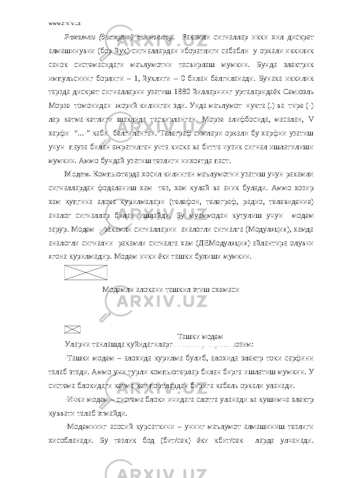 www.arxiv.uz Ракамли (дискрет) сигналлар . Ракамли сигналлар икки хил дискрет алмашинувчи (бор-йук) сигналлардан иборатлиги сабабли у оркали иккилик санок системасидаги маълумотни тасвирлаш мумкин. Бунда электрик импульснинг борлиги – 1, йуклиги – 0 билан белгиланади. Бунака иккилик тарзда дискрет сигналларни узатиш 1880 йилларнинг урталаридаёк Семюэль Морзе томонидан жорий килинган эди. Унда маълумот нукта (.) ва тире (-) лар кетма-кетлиги шаклида тасвирланган. Морзе алифбосида, масалан, V харфи “...-” каби белгиланган. Телеграф симлари оркали бу харфни узатиш учун пауза билан ажратилган учта киска ва битта чузик сигнал ишлатилиши мумкин. Аммо бундай узатиш тезлиги нихоятда паст. Модем. Компьютерда хосил килинган маълумотни узатиш учун ракамли сигналлардан фодаланиш хам тез, хам кулай ва аник булади. Аммо хозир хам купгина алока курилмалари (телефон, телеграф, радио, телевидение) аналог сигналлар билан ишлайди. Бу муаммодан кутулиш учун модем зарур. Модем - ракамли сигналларни аналогли сигналга (Модуляция), хамда аналогли сигнални ракамли сигналга хам (ДЕМодуляция) айлантира олувчи ягона курилмадир. Модем ички ёки ташки булиши мумкин. Модемли алокани ташкил этиш схемаси Уларни танлашда куйидагиларга эътибор бериш лозим: -Ташки модем – алохида курилма булиб, алохида электр токи сарфини талаб этади. Аммо уни турли компьютерлар билан бирга ишлатиш мумкин. У система блокидаги кетма-кет портлардан бирига кабель оркали уланади. -Ички модем – система блоки ичидага слотга уланади ва кушимча электр куввати талаб этмайди. -Модемнинг асосий курсаткичи – унинг маълумот алмашиниш тезлиги хисобланади. Бу тезлик бод (бит/сек) ёки кбит/сек ларда улчанади. Ташки модем 