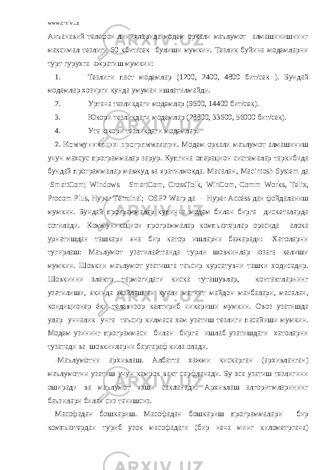 www.arxiv.uz Анъанавий телефон линияларида модем оркали маълумот алмашинишнинг максимал тезлиги 60 кбит/сек булиши мумкин. Тезлик буйича модемларни турт гурухга ажратиш мумкин: 1. Тезлиги паст модемлар (1200, 2400, 4800 бит/сек ). Бундай модемлар хозирги кунда умуман ишлатилмайди. 2. Уртача тезликдаги модемлар (9600, 14400 бит/сек). 3. Юкори тезликдаги модемлар (28800, 33600, 56000 бит/сек). 4. Ута юкори тезликдаги модемлар. 2. Коммуникация программалари. Модем оркали маълумот алмашиниш учун махсус программалар зарур. Купгина операцион системалар таркибида бундай программалар мавжуд ва яратилмокда. Масалан, Macintosh System да - SmartCom ; Windows SmartCom , CrossTolk , WinCom , Comm Works , Telix , Procom Plus , Hyper Terminal ; OSF 2 Warp да - Hyper Access дан фойдаланиш мумкин. Бундай программалар купинча модем билан бирга дискеталарда сотилади. Коммуникацион программалар компьютерлар орасида алока урнатишдан ташкари яна бир катор ишларни бажаради: -Хатоларни тугирлаш: Маълумот узатилаётганда турли шовкинлар юзага келиши мумкин. Шовкин маълумот узатишга таъсир курсатувчи ташки ходисадир. Шовкинни электр тармогидаги киска туташувлар, контактларнинг узатилиши, якинда жойлашган кучли магнит майдон манбалари, масалан, кондиционер ёки телевизор келтириб чикариши мумкин. Овоз узатишда улар унчалик унга таъсир килмаса хам узатиш тезлиги пасайиши мумкин. Модем узининг программаси билан бирга ишлаб узатишдаги хатоларни тузатади ва шовкинларни бартараф кила олади. -Маълумотни архивлаш. Албатта хажми кискарган (архивланган) маълумотни узатиш учун камрок вакт сарфланади. Бу эса узатиш тезлигини оширади ва маълумот яхши сакланади. Архивлаш алгоритмларининг баъзилари билан сиз танишсиз. Масофадан бошкариш. Масофадан бошкариш программалари бир компьютердан туриб узок масофадаги (бир неча минг километргача) 