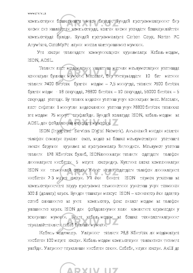 www.arxiv.uz компьютерни бошкаришга имкон беради. Бундай программаларнинг бир кисми сиз ишлаётган компьютерда, колган кисми узокдаги бошкарилаётган компьютерда булади. Бундай программаларга Carbon Copy , Norton PC Anywhere , GotoMyPc ларни мисол келтиришимиз мумкин. Ута юкори тезликдаги коммуникацион курилмалар: Кабель-модем, ISDN , ADSL . Тезлиги паст модемларни ишлатиш матнли маълумотларни узатишда коникарли булиши мумкин. Масалан, бир интервалдаги 10 бет матнни тезлиги 2400 бит/сек булган модем – 2,5 минутда, тезлиги 2600 бит/сек булган модм - 18 секундда, 28800 бит/сек – 10 секундда, 56000 бит/сек – 5 секундда узатади. Бу тезлик видеони узатиш учун коникарли эмас. Масалан, паст сифатли 1 минутли видеоклипни узатиш учун 28800 бит/сек тезликка эга модем 25 минут сарфлайди. Бундай холларда ISDN , кабель-модем ва ADSL дан фойдаланиш максадга мувофик. ISDN (Integrated Services Digital Network). Анъанавий мисдан ясалган телефон симлари оркали овоз, видео ва бошка маълумотларни узатишга имкон берувчи курилма ва программалар йигиндиси. Маълумот узатиш тезлиги 128 Кбит/сек булиб, ISDNлиниялари тезлиги одатдаги телефон линияларига нисбатан 5 марта юкоридир. Купгина алока компаниялари ISDN ни таъминлай олади . Унинг нархи одатдаги телефон линияларига нисбатан 2-3 марта юкори . Уй ёки бинога ISDN тармок утказиш ва компьютерингизга зарур программа таъминотини урнатиш учун тахминан 300 $ ( доллар ) керак . Бундан ташкари махсус ISDN – коннектор ёки адаптер сотиб олишингиз ва унга компьютер, факс аналог модем ва телефон улашингиз керак. ISDN дан фойдаланувчи хали камлигига карамасдан у эскириши мумкин. Бунга кабель-модем ва бошка технологияларнинг таркалаётганлиги сабаб булиши мумкин. Кабель-модемлар . Уларнинг тезлиги 28,8 Кбит/сек ли модемларга нисбатан 100 марта юкори. Кабель-модем компьютерни телевизион тизимга улайди. Уларнинг таркалиши нисбатан секин. Сабаби, нархи юкори. АкШ да 