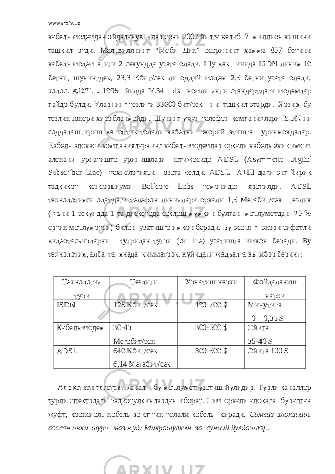 www.arxiv.uz кабель-модемдан ойдаланувчилар сони 2002 йилга келиб 7 миллион кишини ташкил этди. Мельвиллнинг “Моби Дик” асарининг хамма 857 бетини кабель-модем атиги 2 секундда узата олади. Шу вакт ичида ISDN линия 10 бетни, шунингдек, 28,8 Кбит/сек ли оддий модем 2,5 бетни узата олади, холос. ADSL . 1995 йилда V .34 bis номли янги стандартдаги модемлар пайдо булди. Уларнинг тезлиги 33600 бит/сек – ни ташкил этарди. Хозир бу тезлик юкори хисобланмайди. Шунинг учун телефон компаниялари ISDN ни соддалаштириш ва оптик-толали кабелни жорий этишга уринмокдалар. Кабель алокаси компанияларнинг кабель-модемлар оркали кабель ёки симсиз алокани урнатишга уринишлари натижасида ADSL ( Asymmetic Digital Subscriber Line ) технологияси юзага келди. ADSL А+Ш даги энг йирик тадкикот консорциуми Bellcore Labs томонидан яратилди. ADSL технологияси одатдаги телефон линиялари оркали 1,5 Мегабит/сек тезлик ( яъни 1 секундда 1 та дискетада саклаш мумкин булган маълумотдан 25 % ортик маълумотни) билан узатишга имкон беради. Бу эса энг юкори сифатли видеотасвирларни тугридан-тугри ( on - line ) узатишга имкон беради. Бу технология, албатта янада кимматрок. куйидаги жадвалга эътибор беринг: Технология тури Тезлиги Урнатиш нархи Фойдаланиш нархи ISDN 128 K бит/сек 199-700 $ Минутига 0 – 0,36 $ Кабель-модем 30-43 Мегабит/сек 300-500 $ Ойига 35-40 $ ADSL 640 K бит/сек 6,14 Мегабит/сек 300-500 $ Ойига 100 $ Алока каналлари . Канал – бу маълумот узатиш йулидир. Турли каналлар турли спектрдаги радиотулкинлардан иборат. Сим оркали алокага буралган жуфт, коаксиаль кабель ва оптик толали кабель киради. Симсиз алоканинг асосан икки тури мавжуд: Микротулкин ва сунъий йулдошлар . 