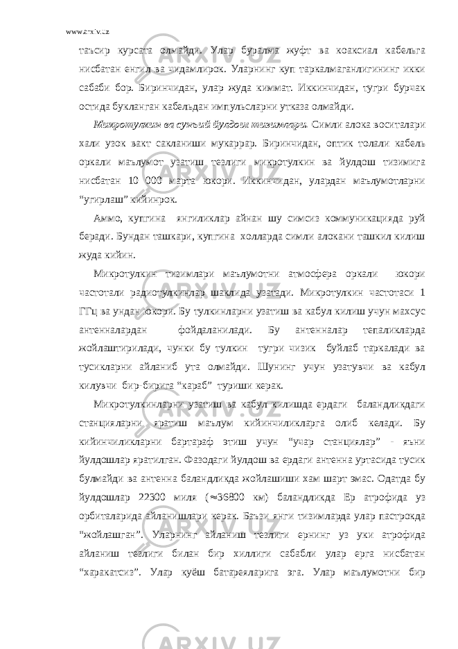 www.arxiv.uz таъсир курсата олмайди. Улар буралма жуфт ва коаксиал кабельга нисбатан енгил ва чидамлирок. Уларнинг куп таркалмаганлигининг икки сабаби бор. Биринчидан, улар жуда киммат. Иккинчидан, тугри бурчак остида букланган кабельдан импульсларни утказа олмайди. Микротулкин ва сунъий йулдош тизимлари. Симли алока воситалари хали узок вакт сакланиши мукаррар. Биринчидан, оптик толали кабель оркали маълумот узатиш тезлиги микротулкин ва йулдош тизимига нисбатан 10 000 марта юкори. Иккинчидан, улардан маълумотларни “угирлаш” кийинрок. Аммо, купгина янгиликлар айнан шу симсиз коммуникацияда руй беради. Бундан ташкари, купгина холларда симли алокани ташкил килиш жуда кийин. Микротулкин тизимлари маълумотни атмосфера оркали юкори частотали радиотулкинлар шаклида узатади. Микротулкин частотаси 1 ГГц ва ундан юкори. Бу тулкинларни узатиш ва кабул килиш учун махсус антенналардан фойдаланилади. Бу антенналар тепаликларда жойлаштирилади, чунки бу тулкин тугри чизик буйлаб таркалади ва тусикларни айланиб ута олмайди. Шунинг учун узатувчи ва кабул килувчи бир-бирига “караб” туриши керак. Микротулкинларни узатиш ва кабул килишда ердаги баландликдаги станцияларни яратиш маълум кийинчиликларга олиб келади. Бу кийинчиликларни бартараф этиш учун “учар станциялар” - яъни йулдошлар яратилган. Фазодаги йулдош ва ердаги антенна уртасида тусик булмайди ва антенна баландликда жойлашиши хам шарт эмас. Одатда бу йулдошлар 22300 миля (  36800 км) баландликда Ер атрофида уз орбиталарида айланишлари керак. Баъзи янги тизимларда улар пастрокда “жойлашган”. Уларнинг айланиш тезлиги ернинг уз уки атрофида айланиш тезлиги билан бир хиллиги сабабли улар ерга нисбатан “харакатсиз”. Улар куёш батареяларига эга. Улар маълумотни бир 