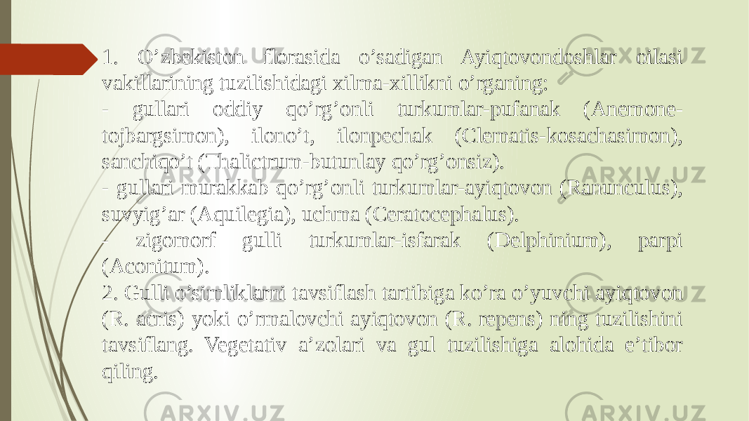 1. O’zbekiston florasida o’sadigan Ayiqtovondoshlar oilasi vakillarining tuzilishidagi xilma-xillikni o’rganing: - gullari oddiy qo’rg’onli turkumlar-pufanak (Anemone- tojbargsimon), ilono’t, ilonpechak (Clematis-kosachasimon), sanchiqo’t (Thalictrum-butunlay qo’rg’onsiz). - gullari murakkab qo’rg’onli turkumlar-ayiqtovon (Ranunculus), suvyig’ar (Aquilegia), uchma (Ceratocephalus). - zigomorf gulli turkumlar-isfarak (Delphinium), parpi (Aconitum). 2. Gulli o’simliklarni tavsiflash tartibiga ko’ra o’yuvchi ayiqtovon (R. acris) yoki o’rmalovchi ayiqtovon (R. repens) ning tuzilishini tavsiflang. Vegetativ a’zolari va gul tuzilishiga alohida e’tibor qiling. 