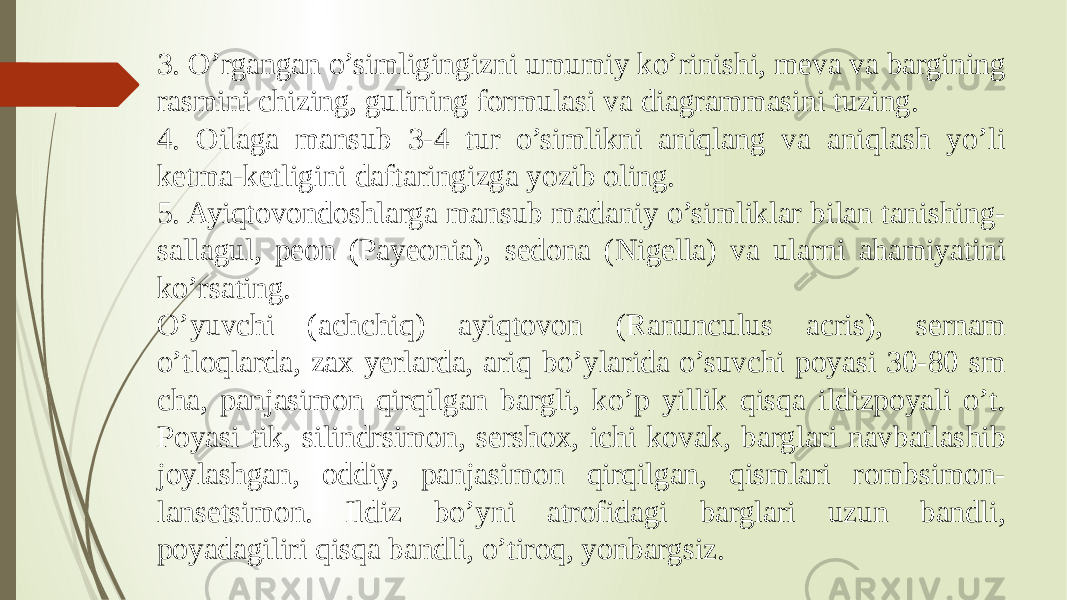 3. O’rgangan o’simligingizni umumiy ko’rinishi, meva va bargining rasmini chizing, gulining formulasi va diagrammasini tuzing. 4. Oilaga mansub 3-4 tur o’simlikni aniqlang va aniqlash yo’li ketma-ketligini daftaringizga yozib oling. 5. Ayiqtovondoshlarga mansub madaniy o’simliklar bilan tanishing- sallagul, peon (Payeonia), sedona (Nigella) va ularni ahamiyatini ko’rsating. O’yuvchi (achchiq) ayiqtovon (Ranunculus acris), sernam o’tloqlarda, zax yerlarda, ariq bo’ylarida o’suvchi poyasi 30-80 sm cha, panjasimon qirqilgan bargli, ko’p yillik qisqa ildizpoyali o’t. Poyasi tik, silindrsimon, sershox, ichi kovak, barglari navbatlashib joylashgan, oddiy, panjasimon qirqilgan, qismlari rombsimon- lansetsimon. Ildiz bo’yni atrofidagi barglari uzun bandli, poyadagiliri qisqa bandli, o’tiroq, yonbargsiz. 