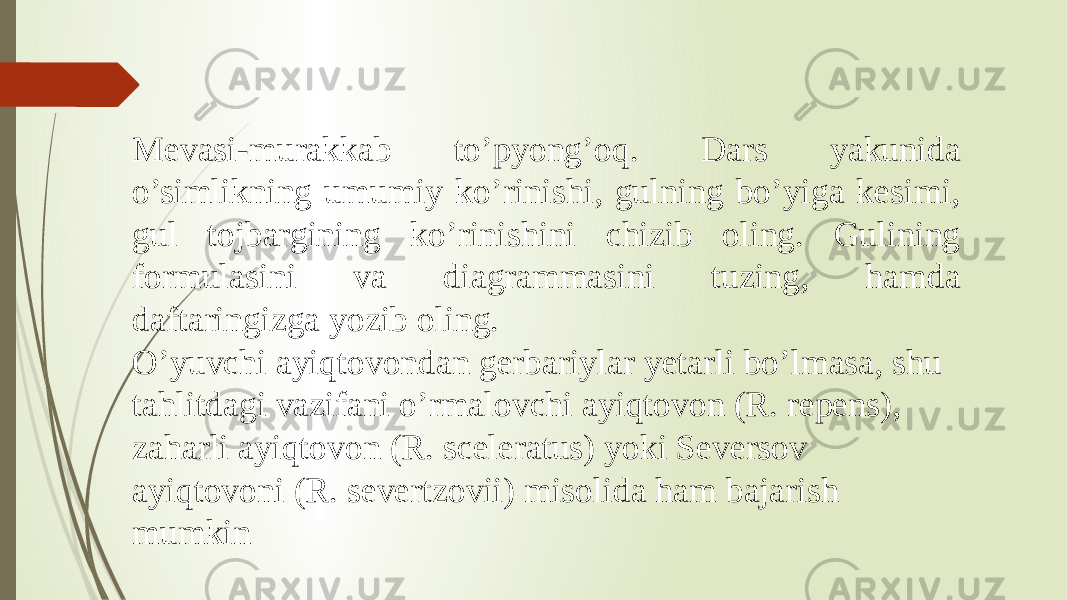 Mevasi-murakkab to’pyong’oq. Dars yakunida o’simlikning umumiy ko’rinishi, gulning bo’yiga kesimi, gul tojbargining ko’rinishini chizib oling. Gulining formulasini va diagrammasini tuzing, hamda daftaringizga yozib oling. O’yuvchi ayiqtovondan gerbariylar yetarli bo’lmasa, shu tahlitdagi vazifani o’rmalovchi ayiqtovon (R. repens), zaharli ayiqtovon (R. sceleratus) yoki Seversov ayiqtovoni (R. severtzovii) misolida ham bajarish mumkin 