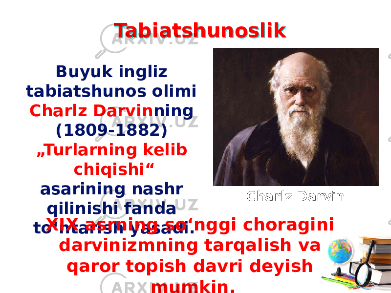 TabiatshunoslikTabiatshunoslik Buyuk ingliz tabiatshunos olimi Charlz Darvin ning (1809-1882) „Turlarning kelib chiqishi“ asarining nashr qilinishi fanda to‘ntarish yasadi. XIX asrning so‘nggi choragini darvinizmning tarqalish va qaror topish davri deyish mumkin. Charlz Darvin 