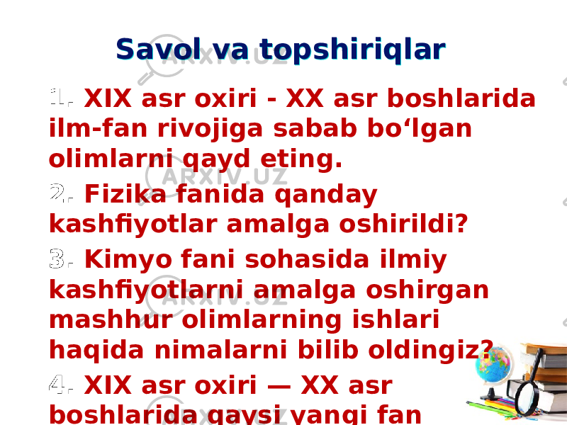 Savol va topshiriqlarSavol va topshiriqlar 1. XIX asr oxiri - XX asr boshlarida ilm-fan rivojiga sabab bo‘lgan olimlarni qayd eting. 2. Fizika fanida qanday kashfiyotlar amalga oshirildi? 3. Kimyo fani sohasida ilmiy kashfiyotlarni amalga oshirgan mashhur olimlarning ishlari haqida nimalarni bilib oldingiz? 4. XIX asr oxiri — XX asr boshlarida qaysi yangi fan sohalariga asos solindi? 