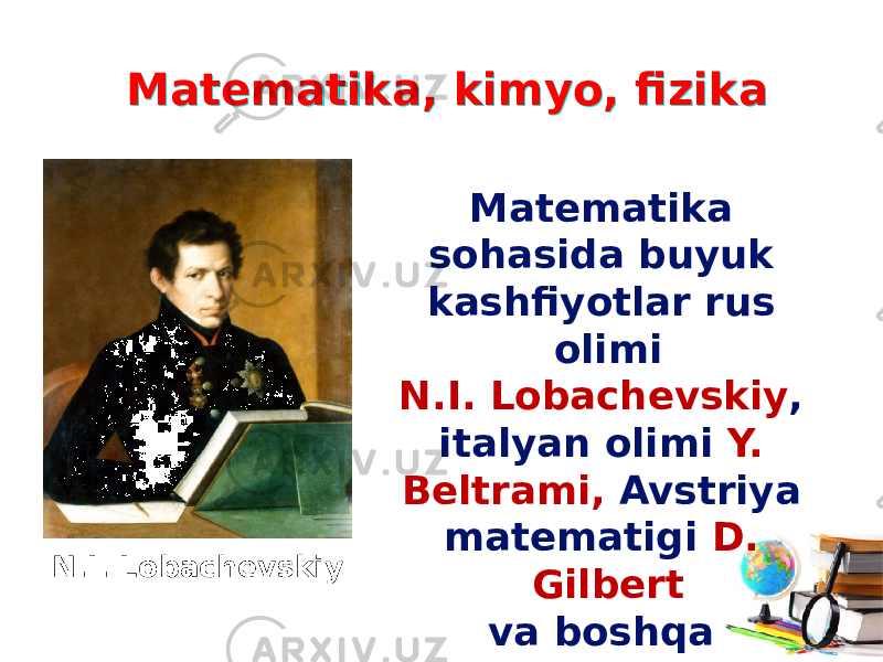 Matematika, kimyo, fizikaMatematika, kimyo, fizika Matematika sohasida buyuk kashfiyotlar rus olimi N.I. Lobachevskiy , italyan olimi Y. Beltrami, Avstriya matematigi D. Gilbert va boshqa olimlarning nomlari bilan bog‘liqdir.N.I. Lobachevskiy 