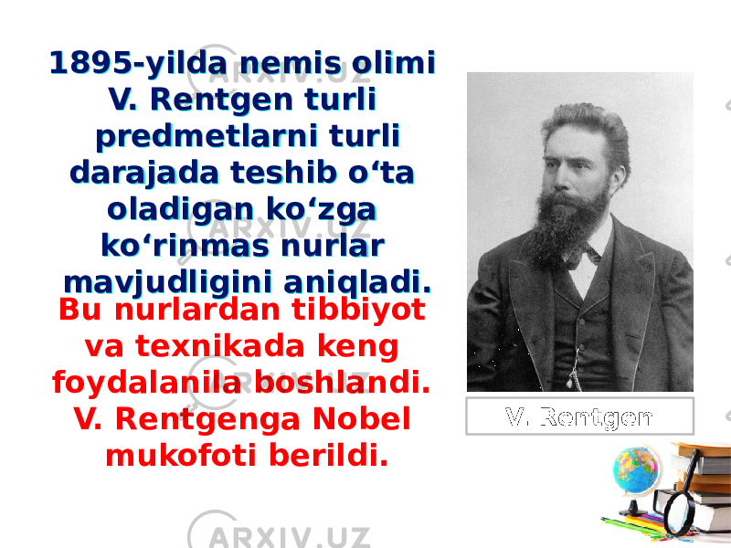 1895-yilda nemis olimi V. Rentgen turli predmetlarni turli darajada teshib o‘ta oladigan ko‘zga ko‘rinmas nurlar mavjudligini aniqladi.1895-yilda nemis olimi V. Rentgen turli predmetlarni turli darajada teshib o‘ta oladigan ko‘zga ko‘rinmas nurlar mavjudligini aniqladi. Bu nurlardan tibbiyot va texnikada keng foydalanila boshlandi. V. Rentgenga Nobel mukofoti berildi. V. Rentgen 