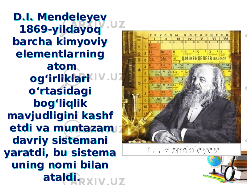 D.I. Mendeleyev 1869-yildayoq barcha kimyoviy elementlarning atom og‘irliklari o‘rtasidagi bog‘liqlik mavjudligini kashf etdi va muntazam davriy sistemani yaratdi, bu sistema uning nomi bilan ataldi.D.I. Mendeleyev 1869-yildayoq barcha kimyoviy elementlarning atom og‘irliklari o‘rtasidagi bog‘liqlik mavjudligini kashf etdi va muntazam davriy sistemani yaratdi, bu sistema uning nomi bilan ataldi. D.I. Mendeleyev 