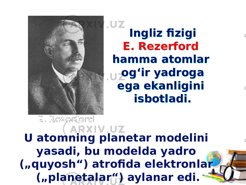 Ingliz fizigi E. Rezerford hamma atomlar og‘ir yadroga ega ekanligini isbotladi. Ingliz fizigi E. Rezerford hamma atomlar og‘ir yadroga ega ekanligini isbotladi. E. Rezerford U atomning planetar modelini yasadi, bu modelda yadro („quyosh“) atrofida elektronlar („planetalar“) aylanar edi. 