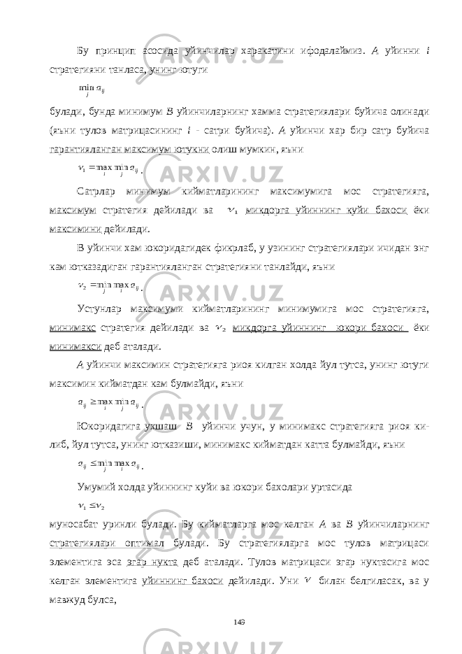 Бу принцип асосида уйинчилар харакатини ифодалаймиз. А уйинни i стратегияни танласа, унинг ютугиij j a min булади, бунда минимум В уйинчиларнинг хамма стратегиялари буйича олинади (яъни тулов матрицасининг i - c атри буйича). А уйинчи хар бир сатр буйича гарантияланган максимум ютукни олиш мумкин, яъни ij j i a min max 1  . Сатрлар минимум кийматларининг максимумига мос стратегияга, максимум стратегия дейилади ва 1 микдорга уйиннинг куйи бахоси ёки максимини дейилади. В уйинчи хам юкоридагидек фикрлаб, у узининг стратегиялари ичидан энг кам ютказадиган гарантияланган стратегияни танлайди, яъни ij i j a max min 2  . Устунлар максимуми кийматларининг минимумига мос стратегияга, минимакс стратегия дейилади ва 2  микдорга уйиннинг юкори бахоси ёки минимакси деб аталади. А уйинчи максимин стратегияга риоя килган холда йул тутса, унинг ютуги максимин кийматдан кам булмайди, яъни ij j i ij a a min max . Юкоридагига ухшаш В уйинчи учун, у минимакс стратегияга риоя ки- либ, йул тутса, унинг ютказиши, минимакс кийматдан катта булмайди, яъни ij i j ij a a max min . Умумий холда уйиннинг куйи ва юкори бахолари уртасида 2 1    муносабат уринли булади. Бу кийматларга мос келган А ва В уйинчиларнинг стратегиялари оптимал булади. Бу стратегияларга мос тулов матрицаси элементига эса эгар нукта деб аталади. Тулов матрицаси эгар нуктасига мос келган элементига уйиннинг бахоси дейилади. Уни  билан белгиласак, ва у мавжуд булса, 149 