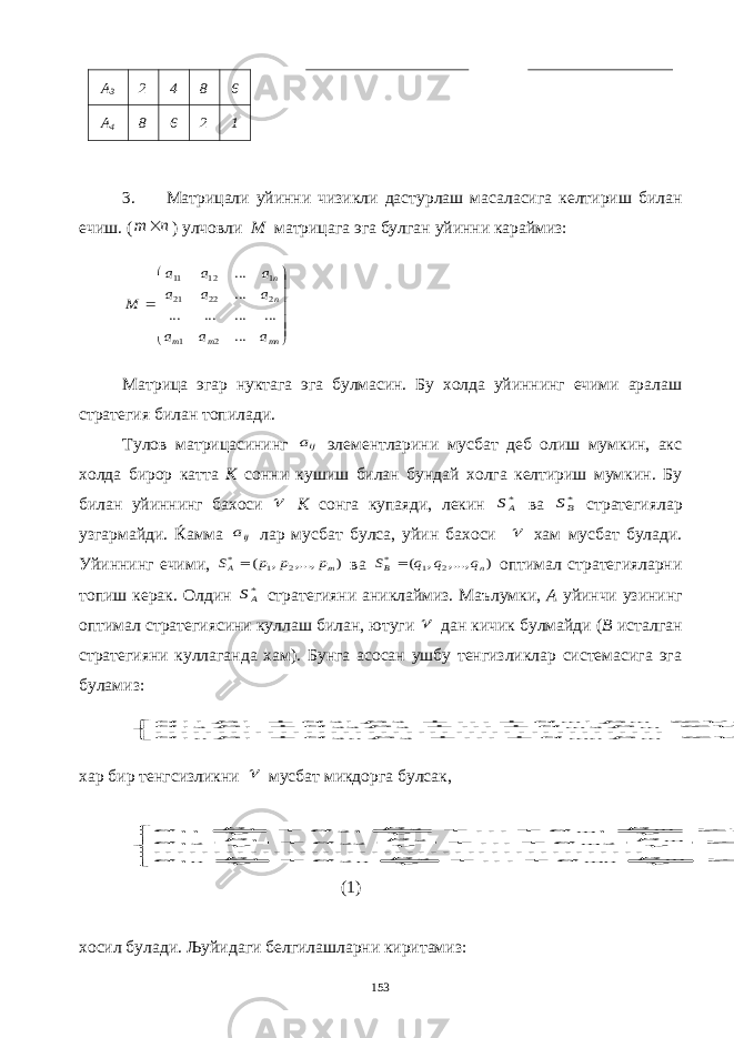 A 3 2 4 8 6 A 4 8 6 2 1 3. Матрицали уйинни чизикли дастурлаш масаласига келтириш билан ечиш. (n m  ) улчовли М матрицага эга булган уйинни караймиз:              mn m m n n a a a a a a a a a M ... ... ... ... ... ... ... 2 1 2 22 21 1 12 11 Матрица эгар нуктага эга булмасин. Бу холда уйиннинг ечими аралаш стратегия билан топилади. Тулов матрицасининг ija элементларини мусбат деб олиш мумкин, акс холда бирор катта К сонни кушиш билан бундай холга келтириш мумкин. Бу билан уйиннинг бахоси  К сонга купаяди, лекин *AS ва *BS стратегиялар узгармайди. Ќамма ija лар мусбат булса, уйин бахоси  хам мусбат булади. Уйиннинг ечими, ) ,..., , ( 2 1 * m A p p p S  ва ) ,..., , ( 2 1 * n B q q q S  оптимал стратегияларни топиш керак. Олдин *AS стратегияни аниклаймиз. Маълумки, А уйинчи узининг оптимал стратегиясини куллаш билан, ютуги  дан кичик булмайди ( В исталган стратегияни куллаганда хам). Бунга асосан ушбу тенгизликлар системасига эга буламиз:              . ... . .......... .......... .......... .......... , ... , ... 2 2 1 1 2 2 22 1 12 1 2 21 1 11  m mn n n m m m m p a p a p a p a p a p a p a p a p a хар бир тенгсизликни  мусбат микдорга булсак,                  . 1 ... . .......... .......... .......... .......... , 1 ... , 1 ... 2 2 1 1 2 2 22 1 12 1 2 21 1 11          m mn n n m m m m p a p a p a p a p a p a p a p a p a (1) хосил булади. Љуйидаги белгилашларни киритамиз: 153 