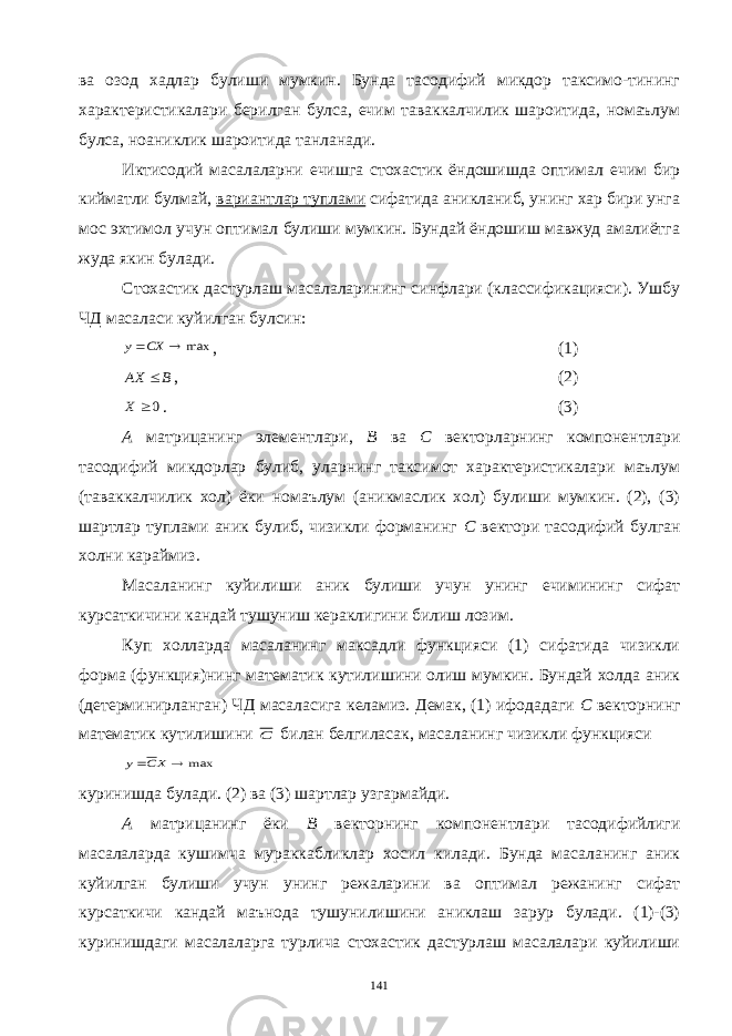 ва озод хадлар булиши мумкин. Бунда тасодифий микдор таксимо-тининг характеристикалари берилган булса, ечим таваккалчилик шароитида, номаълум булса, ноаниклик шароитида танланади. Иктисодий масалаларни ечишга стохастик ёндошишда оптимал ечим бир кийматли булмай, вариантлар туплами сифатида аникланиб, унинг хар бири унга мос эхтимол учун оптимал булиши мумкин. Бундай ёндошиш мавжуд амалиётга жуда якин булади. Стохастик дастурлаш масалаларининг синфлари (классификацияси). Ушбу ЧД масаласи куйилган булсин:max  CX y , (1) B AX  , (2) 0 X . (3) А матрицанинг элементлари, В ва С векторларнинг компонентлари тасодифий микдорлар булиб, уларнинг таксимот характеристикалари маълум (таваккалчилик хол) ёки номаълум (аникмаслик хол) булиши мумкин. (2), (3) шартлар туплами аник булиб, чизикли форманинг С вектори тасодифий булган холни караймиз. Масаланинг куйилиши аник булиши учун унинг ечимининг сифат курсаткичини кандай тушуниш кераклигини билиш лозим. Куп холларда масаланинг максадли функцияси (1) сифатида чизикли форма (функция)нинг математик кутилишини олиш мумкин. Бундай холда аник (детерминирланган) ЧД масаласига келамиз. Демак, (1) ифодадаги С векторнинг математик кутилишини C билан белгиласак, масаланинг чизикли функцияси max   XC y куринишда булади. (2) ва (3) шартлар узгармайди. А матрицанинг ёки В векторнинг компонентлари тасодифийлиги масалаларда кушимча мураккабликлар хосил килади. Бунда масаланинг аник куйилган булиши учун унинг режаларини ва оптимал режанинг сифат курсаткичи кандай маънода тушунилишини аниклаш зарур булади. (1)-(3) куринишдаги масалаларга турлича стохастик дастурлаш масалалари куйилиши 141 