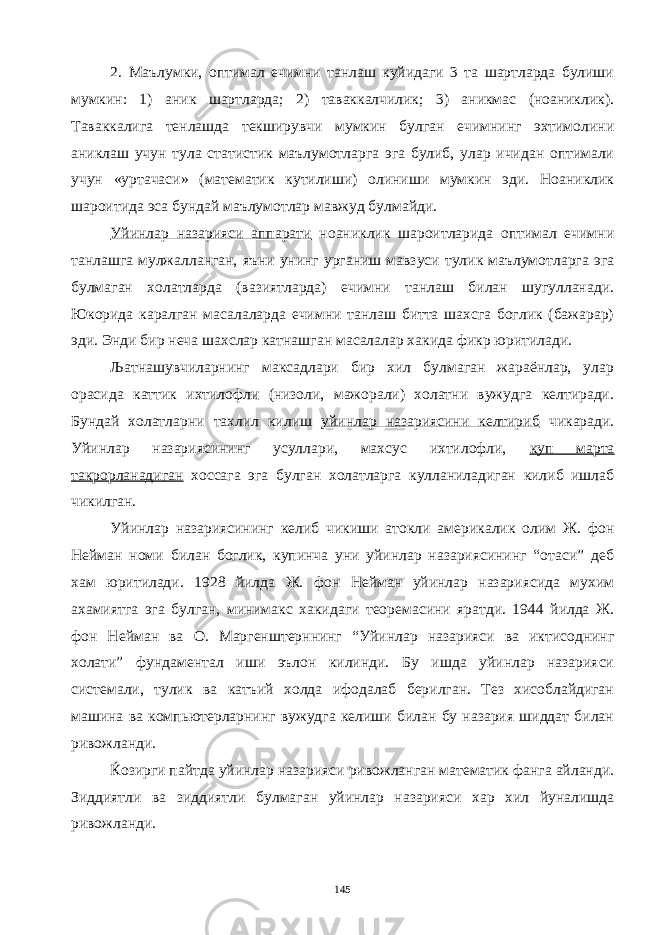 2. Маълумки, оптимал ечимни танлаш куйидаги 3 та шартларда булиши мумкин: 1) аник шартларда; 2) таваккалчилик; 3) аникмас (ноаниклик). Таваккалига тенлашда текширувчи мумкин булган ечимнинг эхтимолини аниклаш учун тула статистик маълумотларга эга булиб, улар ичидан оптимали учун «уртачаси» (математик кутилиши) олиниши мумкин эди. Ноаниклик шароитида эса бундай маълумотлар мавжуд булмайди. Уйинлар назарияси аппарати ноаниклик шароитларида оптимал ечимни танлашга мулжалланган, яъни унинг урганиш мавзуси тулик маълумотларга эга булмаган холатларда (вазиятларда) ечимни танлаш билан шугулланади. Юкорида каралган масалаларда ечимни танлаш битта шахсга боглик (бажарар) эди. Энди бир неча шахслар катнашган масалалар хакида фикр юритилади. Љатнашувчиларнинг максадлари бир хил булмаган жараёнлар, улар орасида каттик ихтилофли (низоли, мажорали) холатни вужудга келтиради. Бундай холатларни тахлил килиш уйинлар назариясини келтириб чикаради. Уйинлар назариясининг усуллари, махсус ихтилофли, куп марта такрорланадиган хоссага эга булган холатларга кулланиладиган килиб ишлаб чикилган. Уйинлар назариясининг келиб чикиши атокли америкалик олим Ж. фон Нейман номи билан боглик, купинча уни уйинлар назариясининг “отаси” деб хам юритилади. 1928 йилда Ж. фон Нейман уйинлар назариясида мухим ахамиятга эга булган, минимакс хакидаги теоремасини яратди. 1944 йилда Ж. фон Нейман ва О. Маргенштерннинг “Уйинлар назарияси ва иктисоднинг холати” фундаментал иши эълон килинди. Бу ишда уйинлар назарияси системали, тулик ва катъий холда ифодалаб берилган. Тез хисоблайдиган машина ва компьютерларнинг вужудга келиши билан бу назария шиддат билан ривожланди. Ќозирги пайтда уйинлар назарияси ривожланган математик фанга айланди. Зиддиятли ва зиддиятли булмаган уйинлар назарияси хар хил йуналишда ривожланди. 145 