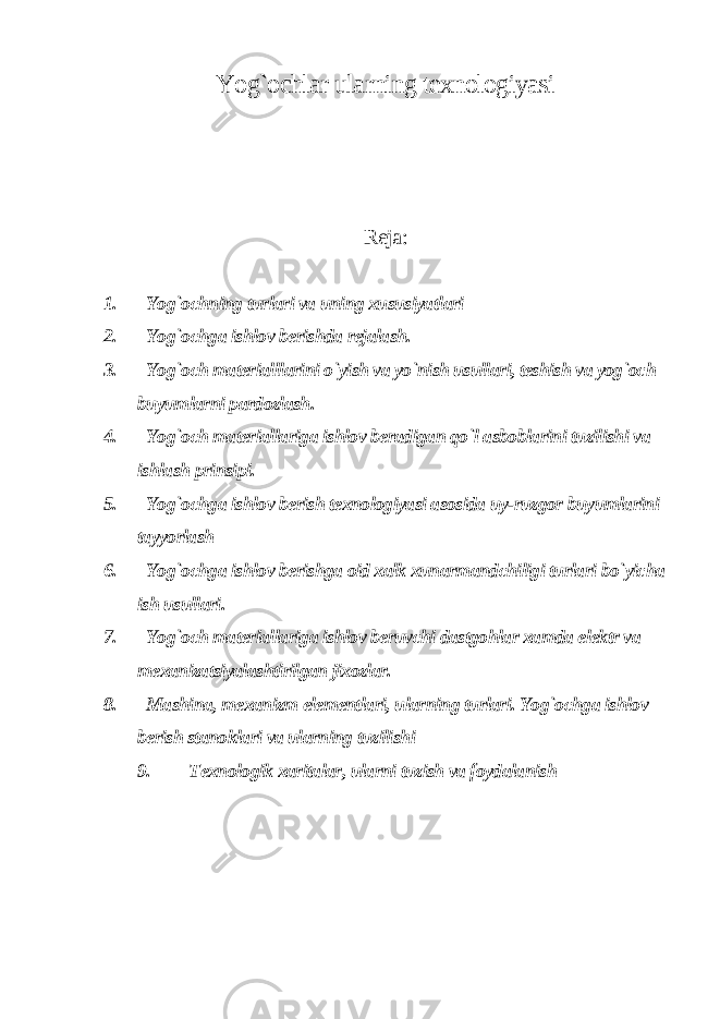 Yog`ochlar ularning texnologiyasi Reja: 1. Yog`ochning turlari va uning xususiyatlari 2. Yog`ochga ishlov berishda rejalash. 3. Yog`och materialllarini o`yish va yo`nish usullari, teshish va yog`och buyumlarni pardozlash. 4. Yog`och materiallariga ishlov beradigan qo`l asboblarini tuzilishi va ishlash prinsipi. 5. Yog`ochga ishlov berish texnologiyasi asosida uy-ruzgor buyumlarini tayyorlash 6. Yog`ochga ishlov berishga oid xalk xunarmandchiligi turlari bo`yicha ish usullari. 7. Yog`och materiallariga ishlov beruvchi dastgohlar xamda elektr va mexanizatsiyalashtirilgan jixozlar. 8. Mashina, mexanizm elementlari, ularning turlari. Yog`ochga ishlov berish stanoklari va ularning tuzilishi 9. Texnologik xaritalar, ularni tuzish va foydalanish 