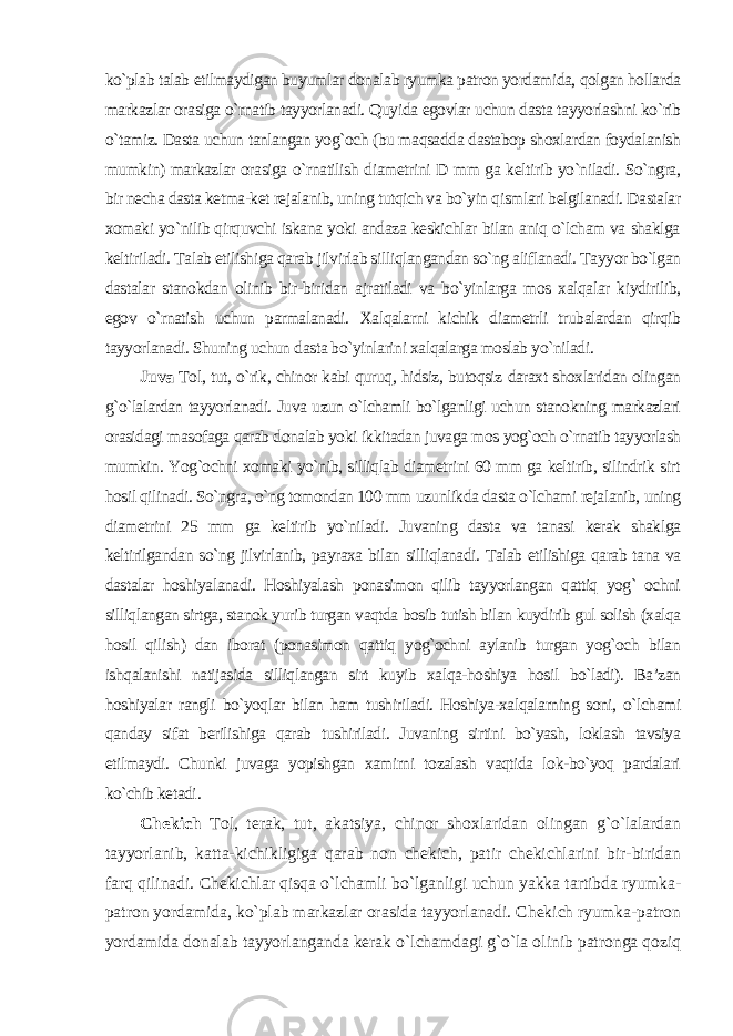 ko`plab talab etilmaydigan buyumlar donalab ryumka patron yordamida, qolgan hollarda markazlar orasiga o`rnatib tayyorlanadi. Quyida egovlar uchun dasta tayyorlashni ko`rib o`tamiz. Dasta uchun tanlangan yog`och (bu maqsadda dastabop shoxlardan foydalanish mumkin) markazlar orasiga o`rnatilish diametrini D mm ga keltirib yo`niladi. So`ngra, bir necha dasta ketma-ket rejalanib, uning tutqich va bo`yin qismlari belgilanadi. Dastalar xomaki yo`nilib qirquvchi iskana yoki andaza keskichlar bilan aniq o`lcham va shaklga keltiriladi. Talab etilishiga qarab jilvirlab silliqlangandan so`ng aliflanadi. Tayyor bo`lgan dastalar stanokdan olinib bir-biridan ajratiladi va bo`yinlarga mos xalqalar kiydirilib, egov o`rnatish uchun parmalanadi. Xalqalarni kichik diametrli trubalardan qirqib tayyorlanadi. Shuning uchun dasta bo`yinlarini xalqalarga moslab yo`niladi . Juva Tol, tut, o`rik, chinor kabi quruq, hidsiz, butoqsiz daraxt shoxlaridan olingan g`o`lalardan tayyorlanadi. Juva uzun o`lchamli bo`lganligi uchun stanokning markazlari orasidagi masofaga qarab donalab yoki ikkitadan juvaga mos yog`och o`rnatib tayyorlash mumkin. Yog`ochni xomaki yo`nib, silliqlab diametrini 60 mm ga keltirib, silindrik sirt hosil qilinadi. So`ngra, o`ng tomondan 100 mm uzunlikda dasta o`lchami rejalanib, uning diametrini 25 mm ga keltirib yo`niladi. Juvaning dasta va tanasi kerak shaklga keltirilgandan so`ng jilvirlanib, payraxa bilan silliqlanadi. Talab etilishiga qarab tana va dastalar hoshiyalanadi. Hoshiyalash ponasimon qilib tayyorlangan qattiq yog` ochni silliqlangan sirtga, stanok yurib turgan vaqtda bosib tutish bilan kuydirib gul solish (xalqa hosil qilish) dan iborat (ponasimon qattiq yog`ochni aylanib turgan yog`och bilan ishqalanishi natijasida silliqlangan sirt kuyib xalqa-hoshiya hosil bo`ladi). Ba’zan hoshiyalar rangli bo`yoqlar bilan ham tushiriladi. Hoshiya-xalqalarning soni, o`lchami qanday sifat berilishiga qarab tushiriladi. Juvaning sirtini bo`yash, loklash tavsiya etilmaydi. Chunki juvaga yopishgan xamirni tozalash vaqtida lok-bo`yoq pardalari ko`chib ketadi . Chekich Tol, terak, tut, akatsiya, chinor shoxlaridan olingan g`o`lalardan tayyorlanib, katta-kichikligiga qarab non chekich, patir chekichlarini bir-biridan farq qilinadi. Chekichlar qisqa o`lchamli bo`lganligi uchun yakka tartibda ryumka- patron yordamida, ko`plab markazlar orasida tayyorlanadi. Chekich ryumka-patron yordamida donalab tayyorlanganda kerak o`lchamdagi g`o`la olinib patronga qoziq 