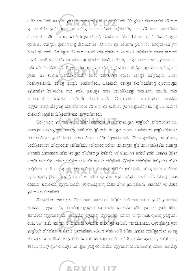 qilib qoqiladi va vint yoki burama mix bilan qotiriladi. Yog`och diametrini 70 mm ga keltirib yo`nilgandan so`ng dasta qismi rejalanib, uni 70 mm uzunlikda diametrini 25 mm ga keltirib yo`niladi. Dasta uchidan 12 mm qalinlikda tugma qoldirib qolgan qismining diametrini 20 mm ga keltirib yo`nilib tutqich-bo`yin hosil qilinadi. So`ngra 50 mm uzunlikda chekich kundasi rejalanib dasta tomoni suyrilanadi va tekis ko`ndalang qirqim hosil qilinib, unga ketma-ket aylanalar - mix o`rni chiziladi. Tayyor bo`lgan chekichni jilvirlab silliqlangandan so`ng alif yoki lok surtib pardozlanadi, talab etilishiga qarab rangli bo`yoqlar bilan hoshiyalanib, so`ng qirqib tushiriladi. Chekich ostiga (ko`ndalang qirqimiga) aylanalar bo`yicha non yoki patirga mos uzunlikdagi mixlarni qoqib, mix kallaklarini tekislab qirqib tashlanadi. Chekichlar markazlar orasida tayyorlanganda yog`och diametri 70 mm ga keltirib yo`nilgandan so`ng bir nechta chekich rejalanib ketma-ket tayyorlanadi. To`qmoq yo`nish yo`li bilan stanokda tayyorlanadigan yog`och to`qmoqlar tut, akatsiya, qayrag`och, zarang kabi zichligi ortiq bo`lgan puxta, qayishqoq yog`ochlardan bochkasimon yoki kesik konussimon qilib tayyorlanadi. Duradgorlikda, ko`pincha, bochkasimon to`qmoqlar ishlatiladi. To`qmoq uchun tanlangan g`o`lani markazlar orasiga o`rnatib diametrini talab etilgan o`lchamga keltirib yo`niladi va sirkul yoki lineyka bilan qirqib tushirish uchun qo`yim qoldirib rejalab chiqiladi. Qirqim chiziqlari bo`yicha o`yib bo`yinlar hosil qilingach, bochkasimon shaklga keltirib yo`niladi, so`ng dasta o`rinlari rejalangach, jilvirlab silliqlanadi va aliflangandan keyin qirqib tushiriladi. Ularga mos dastalar stanokda tayyorlanadi. To`qmoqning dasta o`rni parmalanib teshiladi va dasta yelimlab o`rnatiladi. Shakldor oyoqlar . Dasturxon xontaxta to`g`ri to`rtburchaklik yoki yumaloq shaklda tayyorlanib, ularning oyoqlari ko`pincha shakldor qilib yo`nish yo`li bilan stanokda tayyorlanadi. Shakldor oyoqlar tayyorlash uchun unga mos quruq yog`och olib, uni talab etilgan o`lchamda kvadrat shakliga keltirib randalanadi. Oyoqlarga yon yog`och o`rinlari rejalanib parmalash yoki o`yish yo`li bilan uyalar ochilgandan so`ng stanokka o`rnatiladi va yo`nib kerakli shaklga keltiriladi. Shakldor oyoqlar, ko`pincha, sifatli, tabiiy guli chiroyli bo`lgan yog`ochlardan tayyorlanadi. Shuning uchun bunday 