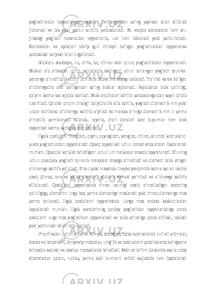 yog`ochlardan tayyorlangan oyoqlar jilvirlangandan so`ng payraxa bilan silliqlab jilolanadi va lok yoki politur surtilib pardozlanadi. Bu vaqtda xontaxtalar ham shu jinsdagi yog`och materialdan tayyorlanib, ular ham loklanadi yoki politurlanadi. Xontaxtalar va oyoqlari tabiiy guli chiroyli bo`lgan yog`ochlardan tayyorlansa pardozlash bo`yash bilan tugallanadi . Bloklar. Akatsiya, tut, o`rik, tol, chinor kabi quruq yog`ochlardan tayyorlanadi. Bloklar o`q o`tkazish uchun pannalanib teshilgani uchun tanlangan yog`och ryumka- patronga o`rnatilib, ikkinchi uchi orqa babka markaziga qadaladi. Yo`nish kerak bo`lgan o`lchamgacha olib borilgandan so`ng bloklar rejalanadi. Rejalashda blok qalinligi, qo`yim ketma-ket rejalab boriladi. Blok ariqchalari ochilib pardozlangandan keyin qirqib tushiriladi. Qirqish qirqim chizig`i bo`yicha tik olib borilib, yog`och diametri 5 mm yoki undan kichikroq o`lchamga keltirib o`yiladi va markaz o`rniga diametri 5 mm li parma o`rnatilib parmalanadi. G`altak, naycha, cho`t donalari kabi buyumlar ham blok tayyorlash ketma-ketligida olib boriladi. Ilgak qoziqlari. Tilog`och, qayin, qayrag`och, yong`oq, chinor, shumtol kabi pishiq- puxta yog`ochlardan tayyorlanadi. Qoziq tayyorlash uchun daraxt shoxlaridan foydalanish mumkin. Qoziqlar ko`plab ishlatilgani uchun uni markazlar orasida tayyorlanadi. Shuning uchun qoziqbop yog`och tanlanib markazlar orasiga o`rnatiladi va diametri talab etilgan o`lchamga keltirib yo`niladi. Sirkul yoki masshtab lineyka yordamida ketma-ket bir nechta qoziq (tirnoq, tana va kallak qismlari) rejalanib xomaki yo`niladi va o`lchovga keltirib silliqlanadi. Qoziqlarni tayyorlashda tirnoq uzunligi qoziq o`rnatiladigan taxtaning qalinligiga, diametrini unga bop parma diametriga moslanadi yoki tirnoq diametriga mos parma tanlanadi. Ilgak qoziqlarini tayyorlashda ularga mos andaza keskichlardan foydalanish mumkin. Ilgak taxtalarining qanday yog`ochdan tayyorlanishiga qarab qoziqlarni unga mos yog`ochdan tayyorlanadi va talab etilishiga qarab aliflash, loklash yoki politurlash ishlari olib boriladi. Probirkalar uchun shtativ. Kimyo, biologiya, fizika kabinetlarida turli xil eritmalar, kislota va ishqorlarni, kimyoviy moddalar, unig`lik va boshqalarni probirkalarda ko`rgazma tariqasida saqlash va boshqa maqsadlarda ishlatiladi. Mehnat ta’limi darslarida esa bunday shtativlardan qalam, ruchka, parma kabi bumlarni tartibli saqlashda ham foydalanish 