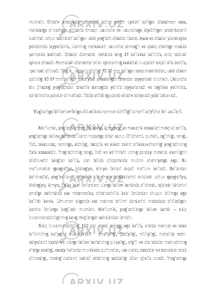 mumkin. Shtativ probirkalar o`rnatish uchun yarim uyalari bo`lgan disksimon asos, markaziga o`rnatilgan silindrik tirnoqli ustuncha va ustunchaga kiydirilgan probirkalarni tushirish uchun teshiklari bo`lgan ustki yog`och diskdan iborat. Asos va disklar planshayba yordamida tayyorlanib, ularning markazlari ustuncha tarmog`i va qoziq qismiga moslab parmalab teshiladi. Disklar diametral ravishda teng 12 bo`lakka bo`linib, aniq radiusli aylana chizadi. Parmalash diametrlar bilan aylananing kesishish nuqtalari orqali olib borilib, uya hosil qilinadi. Taglik - asosni qalinligi 20-30 mm bo`lgan taxta materialdan, ustki diskni qalinligi 10-12 mm bo`lgan taxta yoki presslangan fanerdan tayyorlash mumkin. Ustuncha shu jinsdagi yog`ochdan tokarlik stanogida yo`nib tayyorlanadi va taglikka yelimlab, qo`shimcha ponalar o`rnatiladi. Talab etilishiga qarab shtativ bo`yaladi yoki loklanadi . Yog`ochga ishlov berishga oid xalk xunarmandchiligi turlari bo`yicha ish usullari . Ma’lumki, yog`ochlarning fizikaviy, kimyoviy va mexanik xossalari mavjud bo`lib, yog`ochga ishlov berishda ularni inobatga olish zarur. O`lchami, qurishi, og`irligi, rangi, hidi, teksturasi, namliga, zichligi, issiqlik va elektr tokini o`tkazuvchanligi yog`ochning fizik xossasidir. Yog`ochning rangi, hidi va ko`rinishi uning qanday material ekanligini bildiruvchi belgilar bo`lib, ular ishlab chiqarishda muhim ahamiyatga ega. Bu ma’lumotlar geografiya, biologiya, kimyo fanlari orqali ma’lum bo`ladi. Bo`lardan ko`rinadiki, yog`ochlarni tanlashda ularning xususiyatlarini aniqlash uchun geografiya, biologiya, kimyo, fizika kabi fanlardan; ularga ishlov berishda o`lchash, rejalash ishlarini amalga oshirishda esa matematika, chizinachilik kabi fanlardan chuqur bilimga ega bo`lish kerak. Umuman olganda esa mehnat ta’limi darslarini maktabda o`tiladigan barcha fanlarga bog`lash mumkin. Ma’lumki, yog`ochlarga ishlov berish – xalq hunarmandchiligining keng rivojlangan sohalaridan biridir. Xalq hunarmandchiligi 150 dan ziyod sohaga ega bo`lib, o`zida mehnat va kasb ta’limining ko`pgina xususiyatlari - amaliyligi, ijodiyligi, milliyligi, mahalliy xom- ashyolarni topish va ularga ishlov berishning qulayligi, o`g`il va qiz bolalar mehnatining o`ziga xosligi, asosiy hollarda murakkab qurilmalar, uskunalar, asboblar va stanoklar talab qilmasligi, mashg`ulotlarni tashkil etishning soddaligi bilan ajralib turadi. Yog`ochga 