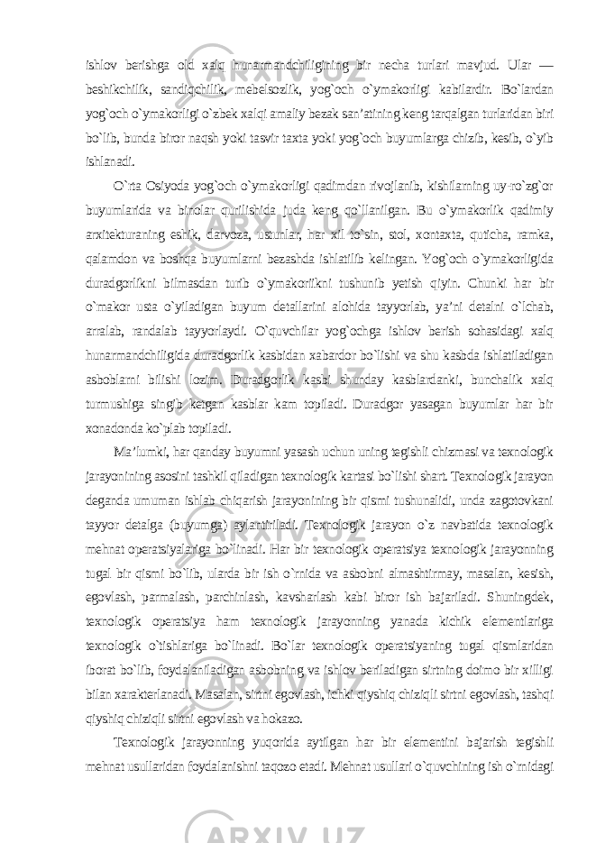 ishlov berishga old xalq hunarmandchiligining bir necha turlari mavjud. Ular — beshikchilik, sandiqchilik, mebelsozlik, yog`och o`ymakorligi kabilardir. Bo`lardan yog`och o`ymakorligi o`zbek xalqi amaliy bezak san’atining keng tarqalgan turlaridan biri bo`lib, bunda biror naqsh yoki tasvir taxta yoki yog`och buyumlarga chizib, kesib, o`yib ishlanadi. O`rta Osiyoda yog`och o`ymakorligi qadimdan rivojlanib, kishilarning uy-ro`zg`or buyumlarida va binolar qurilishida juda keng qo`llanilgan. Bu o`ymakorlik qadimiy arxitekturaning eshik, darvoza, ustunlar, har xil to`sin, stol, xontaxta, quticha, ramka, qalamdon va boshqa buyumlarni bezashda ishlatilib kelingan. Yog`och o`ymakorligida duradgorlikni bilmasdan turib o`ymakoriikni tushunib yetish qiyin. Chunki har bir o`makor usta o`yiladigan buyum detallarini alohida tayyorlab, ya’ni detalni o`lchab, arralab, randalab tayyorlaydi. O`quvchilar yog`ochga ishlov berish sohasidagi xalq hunarmandchiligida duradgorlik kasbidan xabardor bo`lishi va shu kasbda ishlatiladigan asboblarni bilishi lozim. Duradgorlik kasbi shunday kasblardanki, bunchalik xalq turmushiga singib ketgan kasblar kam topiladi. Duradgor yasagan buyumlar har bir xonadonda ko`plab topiladi. Ma’lumki, har qanday buyumni yasash uchun uning tegishli chizmasi va texnologik jarayonining asosini tashkil qiladigan texnologik kartasi bo`lishi shart. Texnologik jarayon deganda umuman ishlab chiqarish jarayonining bir qismi tushunalidi, unda zagotovkani tayyor detalga (buyumga) aylantiriladi. Texnologik jarayon o`z navbatida texnologik mehnat operatsiyalariga bo`linadi. Har bir texnologik operatsiya texnologik jarayonning tugal bir qismi bo`lib, ularda bir ish o`rnida va asbobni almashtirmay, masalan, kesish, egovlash, parmalash, parchinlash, kavsharlash kabi biror ish bajariladi. Shuningdek, texnologik operatsiya ham texnologik jarayonning yanada kichik elementlariga texnologik o`tishlariga bo`linadi. Bo`lar texnologik operatsiyaning tugal qismlaridan iborat bo`lib, foydalaniladigan asbobning va ishlov beriladigan sirtning doimo bir xilligi bilan xarakterlanadi. Masalan, sirtni egovlash, ichki qiyshiq chiziqli sirtni egovlash, tashqi qiyshiq chiziqli sirtni egovlash va hokazo. Texnologik jarayonning yuqorida aytilgan har bir elementini bajarish tegishli mehnat usullaridan foydalanishni taqozo etadi. Mehnat usullari o`quvchining ish o`rnidagi 