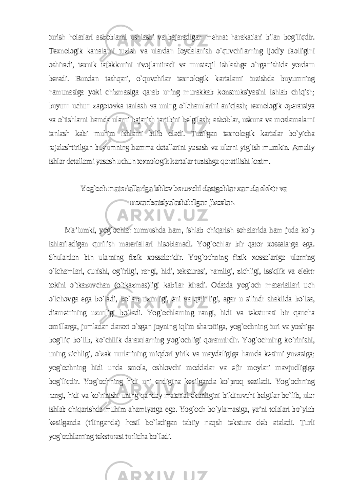 turish holatlari asboblarni ushlashi va bajaradigan mehnat harakatlari bilan bog`liqdir. Texnologik kartalarni tuzish va ulardan foydalanish o`quvchilarning ijodiy faolligini oshiradi, texnik tafakkurini rivojlantiradi va mustaqil ishlashga o`rganishida yordam beradi. Bundan tashqari, o`quvchilar texnologik kartalarni tuzishda buyumning namunasiga yoki chizmasiga qarab uning murakkab konstruksiyasini ishlab chiqish; buyum uchun zagotovka tanlash va uning o`lchamlarini aniqlash; texnologik operatsiya va o`tishlarni hamda ularni bajarish tartibini belgilash; asboblar, uskuna va moslamalarni tanlash kabi muhim ishlarni bilib oladi. Tuzilgan texnologik kartalar bo`yicha rejalashtirilgan buyumning hamma detallarini yasash va ularni yig`ish mumkin. Amaliy ishlar detallarni yasash uchun texnologik kartalar tuzishga qaratilishi lozim . Yog`och materiallariga ishlov beruvchi dastgohlar xamda elektr va mexanizatsiyalashtirilgan jixozlar . Ma’lumki, yog`ochlar turmushda ham, ishlab chiqarish sohalarida ham juda ko`p ishlatiladigan qurilish materiallari hisoblanadi. Yog`ochlar bir qator xossalarga ega. Shulardan bin ularning fizik xossalaridir. Yog`ochning fizik xossalariga ularning o`lchamlari, qurishi, og`irligi, rangi, hidi, teksturasi, namligi, zichligi, issiqlik va elektr tokini o`tkazuvchan (o`tkazmas)ligi kabilar kiradi. Odatda yog`och materiallari uch o`lchovga ega bo`ladi, bo`lar: uzunligi, eni va qalinligi, agar u silindr shaklida bo`lsa, diametrining uzunligi bo`ladi. Yog`ochlarning rangi, hidi va teksturasi bir qancha omillarga, jumladan daraxt o`sgan joyning iqlim sharoitiga, yog`ochning turi va yoshiga bog`liq bo`lib, ko`chilik daraxtlarning yog`ochligi qoramtirdir. Yog`ochning ko`rinishi, uning zichligi, o`zak nurlarining miqdori yirik va maydaligiga hamda kesimi yuzasiga; yog`ochning hidi unda smola, oshlovchi moddalar va efir moylari mavjudligiga bog`liqdir. Yog`ochning hidi uni endigina kesilganda ko`proq seziladi. Yog`ochning rangi, hidi va ko`rinishi uning qanday material ekanligini bildiruvchi belgilar bo`lib, ular ishlab chiqarishda muhim ahamiyatga ega. Yog`och bo`ylamasiga, ya’ni tolalari bo`ylab kesilganda (tilinganda) hosil bo`ladigan tabiiy naqsh tekstura deb ataladi. Turli yog`ochlarning teksturasi turlicha bo`ladi. 