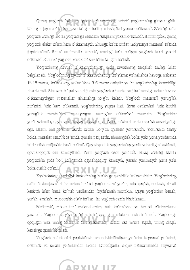 Quruq yog`och issiqlikni yaxshi o`tkazmaydi, sababi yog`ochning g`ovakligidir. Uning hujayralari ichiga havo to`lgan bo`lib, u issiqlikni yomon o`tkazadi. Zichligi katta yog`och zichligi kichik yog`ochga nisbatan issiqlikni yaxshi o`tkazadi. Shuningdek, quruq yog`och elektr tokini ham o`tkazmaydi. Shunga ko`ra undan izolyatsiya material sifatida foydalaniladi. Shuni unutmaslik kerakki, namligi ko`p bo`lgan yog`och tokni yaxshi o`tkazadi. Chunki yog`och kovaklari suv bilan to`lgan bo`ladi. Yog`ochning tovush o`tkazuvchanligi unda tovushning tarqalish tezligi bilan belgilanadi. Yog`ochning tovush o`tkazuvchanligi bo`ylama yo`nalishda havoga nisbatan 15-18 marta, ko`ndalang yo`nalishda 3-6 marta ortiqdir va bu yog`ochning kamchiligi hisoblanadi. Shu sababli pol va shiftlarda yog`och ortiqcha sarf bo`lmasligi uchun tovush o`tkazmaydigan materiallar ishlatishga to`g`ri keladi. Yog`och materiall yorug`lik nurlarini juda kam o`tkazadi, yog`ochning yupqa listi, faner qatlamlari juda kuchli yorug`lik manbaidan chiqayotgan nurnigina o`tkazishi mumkin. Yog`ochlar yoriluvchanlik, qayishqoqlik, qovushqoqlik, qattiqlik, mixlarni ushlab qolish xususiyatiga ega. Ularni turli ta’sirlar ostida tolalar bo`ylab ajralishi yorilishidir. Yorilishlar tabiiy holda, masalan issiqlik ta’sirida qurishi natijasida, shuningdek bolta yoki pona yordamida ta’sir etish natijasida hosil bo`ladi. Qayishqoqlik yog`ochning yoriluvchanligini oshiradi, qovushqoqlik esa kamaytiradi. Nam yog`och oson yoriladi. Biroq zichligi kichik yog`ochlar juda ho`l bo`lganida qayishqoqligi kamayib, yaxshi yorilmaydi pona yoki bolta qisilib qoladi. Yog`ochning qattiqligi keskichning botishiga qarshilik ko`rsatishidir. Yog`ochning qattiqlik darajasini bilish uchun turli xil yog`ochlarni yorish, mix qoqish, arralash, bir xil keskich bilan kesib ko`rish usullaridan foydalanish mumkin. Qaysi yog`ochni kesish, yorish, arralash, mix qoqish qiyin bo`lsa - bu yog`och qattiq hisoblanadi. Ma’lumki, mixlar turli materiallardan, turli ko`rinishda va har xil o`lchamlarda yasaladi. Yog`och qayishqoqligi sababli qoqilgan mixlarni ushlab turadi. Yog`ochga qoqilgan mix uning tolalarini taranglashtiradi, tolalar esa mixni siqadi, uning chiqib ketishiga qarshilik qiladi. Yog`och bo`laklarini yopishtirish uchun ishlatiladigan yelimlar hayvonot yelimlari, o`simlik va smola yelimlaridan iborat. Duradgorlik o`quv ustaxonalarida hayvonot 