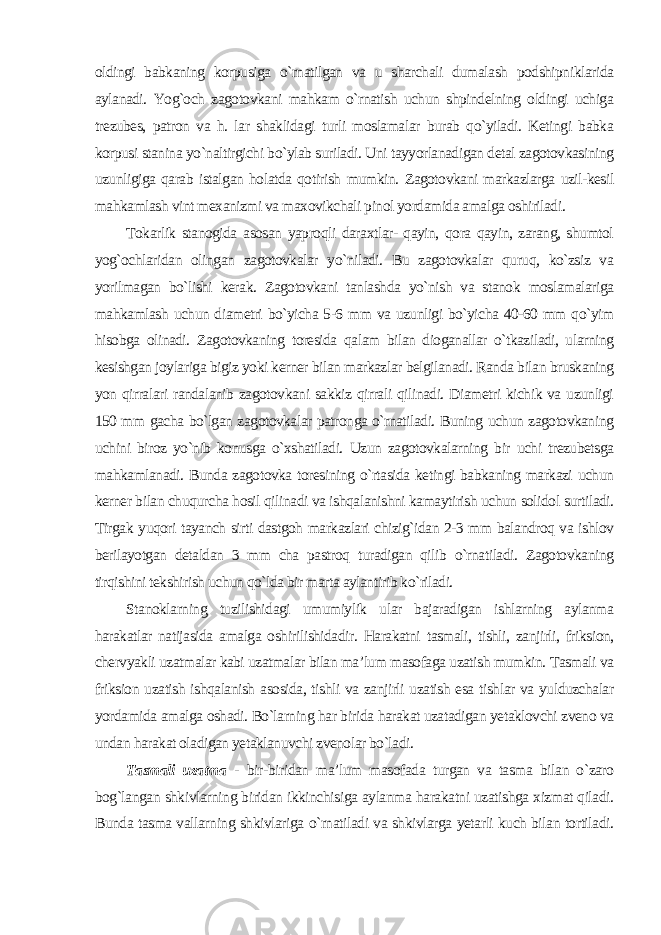 oldingi babkaning korpusiga o`rnatilgan va u sharchali dumalash podshipniklarida aylanadi. Yog`och zagotovkani mahkam o`rnatish uchun shpindelning oldingi uchiga trezubes, patron va h. lar shaklidagi turli moslamalar burab qo`yiladi. Ketingi babka korpusi stanina yo`naltirgichi bo`ylab suriladi. Uni tayyorlanadigan detal zagotovkasining uzunligiga qarab istalgan holatda qotirish mumkin. Zagotovkani markazlarga uzil-kesil mahkamlash vint mexanizmi va maxovikchali pinol yordamida amalga oshiriladi. Tokarlik stanogida asosan yaproqli daraxtlar- qayin, qora qayin, zarang, shumtol yog`ochlaridan olingan zagotovkalar yo`niladi. Bu zagotovkalar quruq, ko`zsiz va yorilmagan bo`lishi kerak. Zagotovkani tanlashda yo`nish va stanok moslamalariga mahkamlash uchun diametri bo`yicha 5-6 mm va uzunligi bo`yicha 40-60 mm qo`yim hisobga olinadi. Zagotovkaning toresida qalam bilan dioganallar o`tkaziladi, ularning kesishgan joylariga bigiz yoki kerner bilan markazlar belgilanadi. Randa bilan bruskaning yon qirralari randalanib zagotovkani sakkiz qirrali qilinadi. Diametri kichik va uzunligi 150 mm gacha bo`lgan zagotovkalar patronga o`rnatiladi. Buning uchun zagotovkaning uchini biroz yo`nib konusga o`xshatiladi. Uzun zagotovkalarning bir uchi trezubetsga mahkamlanadi. Bunda zagotovka toresining o`rtasida ketingi babkaning markazi uchun kerner bilan chuqurcha hosil qilinadi va ishqalanishni kamaytirish uchun solidol surtiladi. Tirgak yuqori tayanch sirti dastgoh markazlari chizig`idan 2-3 mm balandroq va ishlov berilayotgan detaldan 3 mm cha pastroq turadigan qilib o`rnatiladi. Zagotovkaning tirqishini tekshirish uchun qo`lda bir marta aylantirib ko`riladi. Stanoklarning tuzilishidagi umumiylik ular bajaradigan ishlarning aylanma harakatlar natijasida amalga oshirilishidadir. Harakatni tasmali, tishli, zanjirli, friksion, chervyakli uzatmalar kabi uzatmalar bilan ma’lum masofaga uzatish mumkin. Tasmali va friksion uzatish ishqalanish asosida, tishli va zanjirli uzatish esa tishlar va yulduzchalar yordamida amalga oshadi. Bo`larning har birida harakat uzatadigan yetaklovchi zveno va undan harakat oladigan yetaklanuvchi zvenolar bo`ladi. Tasmali uzatma - bir-biridan ma’lum masofada turgan va tasma bilan o`zaro bog`langan shkivlarning biridan ikkinchisiga aylanma harakatni uzatishga xizmat qiladi. Bunda tasma vallarning shkivlariga o`rnatiladi va shkivlarga yetarli kuch bilan tortiladi. 