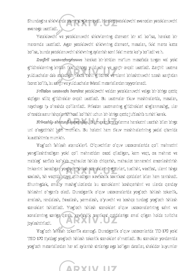 Shundagina shkivlarda tasma sirg`anmaydi. Harakat yetaklovchi zvenodan yetaklanuvchi zvenoga uzatiladi. Yetaklovchi va yetaklanuvchi shkivlarning diametri bir xil bo`lsa, harakat bir maromda uzatiladi. Agar yetaklovchi shkivning diametri, masalan, ikki marta katta bo`lsa, bunda yetaklanuvchi shkivning aylanish soni ikki marta ko`p bo`ladi va h. Zanjirli uzatmadaaylanma harakat bir-biridan ma’lum masofada turgan val yoki g`ildiraklarning biridan ikkinchisiga yulduzcha va zanjir orqali uzatiladi. Zanjirli uzatma yulduzchalar deb ataladigan ikkita tishli g`ildirak va ularni birlashtiruvchi tutash zanjirdan iborat bo`lib, bu zanjir va yulduzchalar Metall materiallardan tayyorlanadi. Friksion uzatmada harakat yetaklovchi valdan yetaklanuvchi valga bir-biriga qattiq siqilgan silliq g`ildiraklar orqali uzatiladi. Bu uzatmalar tikuv mashinalarida, masalan, naychaga ip o`rashda qo`llaniladi. Friksion uzatmaning g`ildiraklari sirg`anmasligi, ular o`rtasida zarur ishqalanish hosil bo`iishi uchun bir-biriga qattiq juftlashib turishi kerak. Krivoship-shatunli mexanizm . Bu mexanizm aylanma harakatni uzatish bilan birga uni o`zgatirishi ham mumkin. Bu holatni ham tikuv mashinalarining pedal qismida kuzatishimiz mumkin. Yog`och ishlash stanoklari. O`quvchilar o`quv ustaxonalarida qo`l mehnatini yengillashtiradigan yoki qo`l mehnatidan ozod qiladigan, kam vaqt, oz mehnat va mablag` sarflab ko`plab mahsulot ishlab chiqarish, mahsulot tannarxini arzonlashtirish imkonini beradigan yog`och ishlash stanoklarining turlari, tuzilishi, vazifasi, ularni ishga sozlash, ish vaqtida rioya qilinadigan xavfsizlik texnikasi qoidalari bilan ham tanishadi. Shuningdek, amaliy mashg`ulotlarda bu stanoklarni boshqarishni va ularda qanday ishlashni o`rganib oladi. Duradgorlik o`quv ustaxonalarida yog`och ishlash tokarlik, arralash, randalash, frezalash, parmalash, o`yuvchi va boshqa turdagi yog`och ishlash stanoklari ishlatiladi. Yog`och ishlash stanoklari o`quv ustaxonalarining sahni va xonalarning soniga qarab, xavfsizlik texnikasi qoidalariga amal qilgan holda turlicha joylashtiriladi. Yog`och ishlash tokarlik stanogi. Duradgorlik o`quv ustaxonlarida TD-120 yoki TSD-120 tipidagi yog`och ishlash tokarlik stanoklari o`rnatiladi. Bu stanoklar yordamida yog`och materiallardan har xil aylanish sirtlariga ega bo`lgan detallar, shakldor buyumlar 