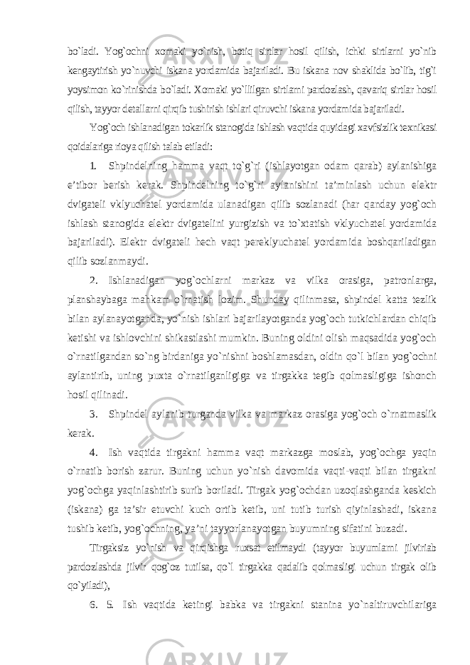 bo`ladi. Yog`ochni xomaki yo`nish, botiq sirtlar hosil qilish, ichki sirtlarni yo`nib kengaytirish yo`nuvchi iskana yordamida bajariladi. Bu iskana nov shaklida bo`lib, tig`i yoysimon ko`rinishda bo`ladi. Xomaki yo`llilgan sirtlarni pardozlash, qavariq sirtlar hosil qilish, tayyor detallarni qirqib tushirish ishlari qiruvchi iskana yordamida bajariladi. Yog`och ishlanadigan tokarlik stanogida ishlash vaqtida quyidagi xavfsizlik texnikasi qoidalariga rioya qilish talab etiladi: 1. Shpindelning hamma vaqt to`g`ri (ishlayotgan odam qarab) aylanishiga e’tibor berish kerak. Shpindelning to`g`ri aylanishini ta’minlash uchun elektr dvigateli vklyuchatel yordamida ulanadigan qilib sozlanadi (har qanday yog`och ishlash stanogida elektr dvigatelini yurgizish va to`xtatish vklyuchatel yordamida bajariladi). Elektr dvigateli hech vaqt pereklyuchatel yordamida boshqariladigan qilib sozlanmaydi. 2. Ishlanadigan yog`ochlarni markaz va vilka orasiga, patronlarga, planshaybaga mahkam o`rnatish lozim. Shunday qilinmasa, shpindel katta tezlik bilan aylanayotganda, yo`nish ishlari bajarilayotganda yog`och tutkichlardan chiqib ketishi va ishlovchini shikastlashi mumkin. Buning oldini olish maqsadida yog`och o`rnatilgandan so`ng birdaniga yo`nishni boshlamasdan, oldin qo`l bilan yog`ochni aylantirib, uning puxta o`rnatilganligiga va tirgakka tegib qolmasligiga ishonch hosil qilinadi. 3. Shpindel aylanib turganda vilka va markaz orasiga yog`och o`rnatmaslik kerak. 4. Ish vaqtida tirgakni hamma vaqt markazga moslab, yog`ochga yaqin o`rnatib borish zarur. Buning uchun yo`nish davomida vaqti-vaqti bilan tirgakni yog`ochga yaqinlashtirib surib boriladi. Tirgak yog`ochdan uzoqlashganda keskich (iskana) ga ta’sir etuvchi kuch ortib ketib, uni tutib turish qiyinlashadi, iskana tushib ketib, yog`ochning, ya’ni tayyorlanayotgan buyumning sifatini buzadi . Tirgaksiz yo`nish va qirqishga ruxsat etilmaydi (tayyor buyumlarni jilviriab pardozlashda jilvir qog`oz tutilsa, qo`l tirgakka qadalib qolmasligi uchun tirgak olib qo`yiladi), 6. 5. Ish vaqtida ketingi babka va tirgakni stanina yo`naltiruvchilariga 